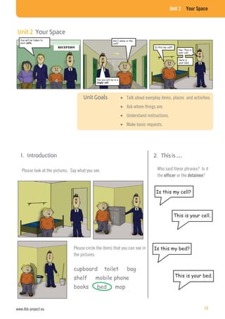 Unit 2 Your Space
Please circle the items that you can see in
the pictures:
cupboard toilet bag
shelf mobile phone
books bed mop
Please look at the pictures. Say what you see.
Is this my cell?
Who said these phrases? Is it
the officer or the detainee?
This is your cell.
Is this my bed?
This is your bed.
Talk about everyday items, places and activities.
Ask where things are.
Understand instructions.
Make basic requests.
You will be taken to
your
Am I alone in the
cell?
Yes you will be in a
Is this my cell
Yes. This is
your cell.
Here is
your bed.
www.lbb-project.eu 13
 