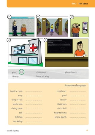 Unit 2 Your Space
yard …
library …
laundry room ……………………
wing ……………………
wing office ……………………
washroom ……………………
dining room ……………………
cell ……………………
kitchen ……………………
workshop ……………………
classroom …
hospital wing …
phone booth …
chaplaincy ……………………
yard ……………………
library ……………………
classroom ……………………
visits hall ……………………
hospital wing ……………………
phone booth ……………………
www.lbb-project.eu 15
 