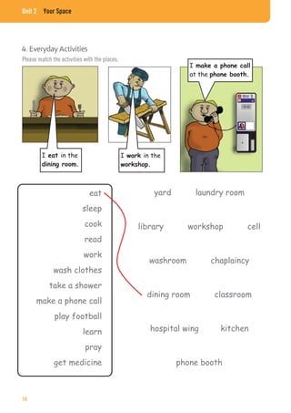 Unit 2 Your Space
4. Everyday Activities
I in the I in the
I
at the
eat
sleep
cook
read
work
wash clothes
take a shower
make a phone call
play football
learn
pray
get medicine
yard laundry room
library workshop cell
washroom chaplaincy
dining room classroom
hospital wing kitchen
phone booth
Please match the activities with the places.
16
 