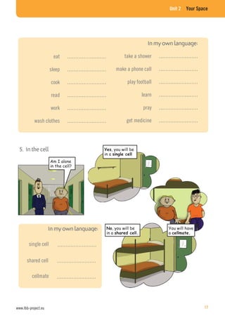 Unit 2 Your Space
……………………single cell
……………………shared cell
……………………cellmate
Am I alone
in the cell?
, you will be
in a
You will have
a
5. In the cell
eat ……………………
sleep ……………………
cook ……………………
read ……………………
work ……………………
wash clothes ……………………
take a shower ……………………
make a phone call ……………………
play football ……………………
learn ……………………
pray ……………………
get medicine ……………………
, you will be
in a
www.lbb-project.eu 17
 