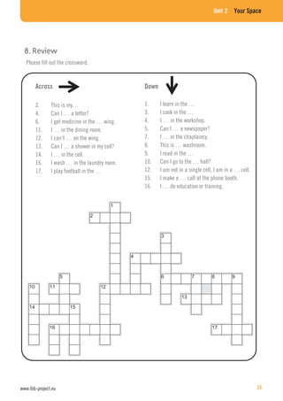 Unit 2 Your Space
Please fill out the crossward.
Across
2. This is my…
4. Can I … a letter?
6. I get medicine in the … wing.
11. I … in the dining room.
12. I can’t … on the wing.
13. Can I … a shower in my cell?
14. I … in the cell.
16. I wash … in the laundry room.
17. I play football in the …
Down
1. I learn in the …
3. I cook in the …
4. I … in the workshop.
5. Can I … a newspaper?
7. I … in the chaplaincy.
8. This is … washroom.
9. I read in the …
10. Can I go to the … hall?
12. I am not in a single cell, I am in a … cell.
15. I make a … call at the phone booth.
16. I … do education or training.
www.lbb-project.eu 23
 