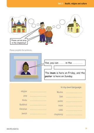 Unit 3 Health, religion and culture
……… ……………
Please complete the sentences.
religion ……………………
pray ……………………
Hindu ……………………
Buddhist ……………………
Christian ……………………
Jewish ……………………
Muslim ……………………
Sikh ……………………
pastor ……………………
imam ……………………
rabbi ……………………
chaplaincy ……………………
www.lbb-project.eu 29
 