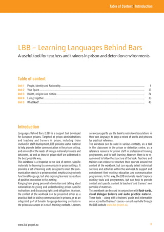 LBB – Learning Languages Behind Bars
A useful tool for teachers and trainers in prison and detention environments
Table of Content | Introduction
Table of content
Unit 1 People, Identity and Nationality............................................................................................................................. 4
Unit 2 Your Space............................................................................................................................................................ 13
Unit 3 Health, religion and culture................................................................................................................................... 24
Unit 4 Living Together...................................................................................................................................................... 33
Unit 5 What Next?............................................................................................................................................................ 43
Introduction
Languages Behind Bars (LBB) is a support tool developed
for European prisons. Targeted at prison administrations
and teachers and trainers in prison, including those
involved in staff development, LBB provides useful material
to help promote better communication in the prison setting,
and ensure that the needs of foreign-national prisoners and
detainees, as well as those of prison staff are addressed in
the best possible way.
This workbook is a response to the lack of context-specific
materials for learning to communicate in prison settings. It
provides a set of learning units designed to meet the com-
munication needs in a prison context, emphasising not only
functional language, but also exposing learners to a culture
of positive interaction in this setting.
Ranging from giving personal information and talking about
nationalities to giving and understanding prison-specific
instructions and discussing rights and obligations in prison,
the content of the workbook can be presented either as a
practical tool for aiding communication in prisons, or as an
integrated part of broader language-learning curricula in
the prison classroom or in staff-training contexts. Learners
are encouraged to use the book to note down translations in
their own language, to keep a record of words and phrases
for practical reference.
The workbook can be used in various contexts; as a tool
in the classroom in the prison or detention centre, as a
reference resource for prison staff in professional training
programmes, and for self-learning. However, there is no re-
quirement to follow the structure of the book. Teachers and
trainers can choose to structure their courses around the
content of the workbook, but can equally select individual
sections and activities within the workbook to support and
complement their existing education and communication
programmes. In this way, the LBB materials needn’t replace
existing tools and programmes, but can help to provide
context and specific content to teachers’ and trainers’ own
portfolio of materials.
This workbook can be used in conjunction with flash-cards,
visual dialogue builders and audio practice material.
These tools – along with a trainers’ guide and information
on an accredited trainers’ course – are all available through
the LBB website www.lbb-project.eu.
www.lbb-project.eu 3
 