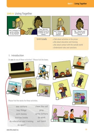 Unit 4 Living Together
Do you do any of these activities? Please tick the boxes.
see visitors
buy things
earn money
borrow books
do education and training
do sport
clean the cell
pray
write letters
do work
eat lunch
Please find the words for these activities.
Talk about activities in the prison
Ask about education and training
Ask about contact with the outside world
Understand rules and sanctions
Am I allowed to
write a letter
to my family?
Yes, you are
allowed to write
a letter to your
family.
Am I allowed
to send
emails?
No. You are not
allowed to send
emails!
Unit 4 Living Together
www.lbb-project.eu 33
 