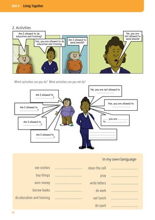 Unit 4  Living Together
Yes, you are allowed to do
education and training.
Am I allowed to
send emails?
No, you are
not allowed to
send emails!
Which activities can you do? What activities can you not do?
2. Activities
Am I allowed to do
education and training?
No, you are not allowed to
……………………………
Yes, you are allowed to
……………………………
………. you are ………………
to …………………………………
…………………………………………
…………………………………………
…………………………………………
Am I allowed to
……………………………?
Am I allowed to
……………………………?
Am I allowed to
……………………………?
Am I allowed to
……………………………?
In my own language:
see visitors ……………………
buy things ……………………
earn money ……………………
borrow books ……………………
do education and training ……………………
clean the cell ……………………
pray ……………………
write letters ……………………
do work ……………………
eat lunch ……………………
do sport ……………………
34
 