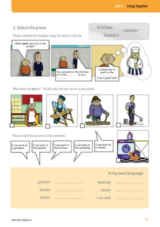 Unit 4 Living Together
kitchen3. Jobs in the prison
Please complete the dialogue using the words in the box.
What can I do in the
prison?
You can work in the kitchen,
or in the ……………… or as a
………………
I would like to
work in the
………………
I am a good chef!
cleaner
laundry
What work can you do? Tick the jobs that you can do in your prison.
Please match the pictures to the sentences.
I can work as
a gardener.
I can work in
the laundry.
I can work in
the kitchen.
I can work in
the workshop.
I can work as
a cleaner.
gardener ……………………
laundry ……………………
kitchen ……………………
workshop ……………………
cleaner ……………………
I can work ……………………
www.lbb-project.eu 35
 