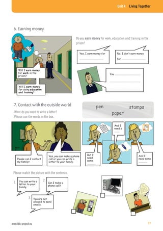 Unit 4 Living Together
6. Earning money
Will I
for in the
prison?
Will I
for doing
?
Yes, I earn money for
……………………………………
Do you earn money for work, education and training in the
prison?
No, I don’t earn money
for ……………………………………
You ………………………………………
………………………………………………
………………………………………………
What do you need to write a letter?
Please use the words in the box.
7. Contact with the outside world
Please can I contact
my family?
Yes, you can make a phone
call or you can write a
letter to your family.
But I
need
some
……………
And I
need a
………
And I
need some
……………
pen stamps
paper
Please match the picture with the sentence.
You can write a
letter to your
family.
1. Can I make a
phone call?
2.
You are not
allowed to send
emails.
3.
pppppeeeenn sssttttaaaammppssss
ppppaaaappppeeerrr
pen stamps
paper
www.lbb-project.eu 37
 