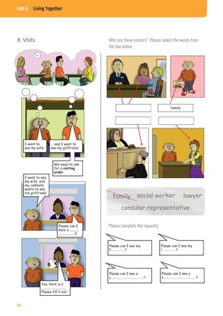 Unit 4 Living Together
8. Visits
I want to
see my wife.
... and I want to
see my girlfriend.
We need to ask
for a
I want to see
my wife, and
my cellmate
wants to see
his girlfriend.
Please can I
have a
Yes, here is a
Please fill it out.
Who are these visitors? Please select the words from
the box below.
family
social worker
consular representative
lawyerfamily
Please complete the requests.
Please can I see my
f………………?
Please can I see my
l………………?
Please can I see a
c……………………………………?
Please can I see a
s……………………………………?
38
 