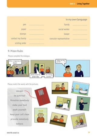 Unit 4 Living Together
pen …………………
paper …………………
stamps …………………
contact my family …………………
visiting order …………………
family …………………
social worker …………………
lawyer …………………
consular representative …………………
9. Prison Rules
Please complete the dialogue.
What is happening to
Bobby?
Bobby broke the
.
He is being
punished.
What are the
prison …………?
Please match the words with the pictures.
escape
be punctual
threaten somebody
make your bed
wash yourself
keep your cell clean
provoke somebody
behave
www.lbb-project.eu 39
 