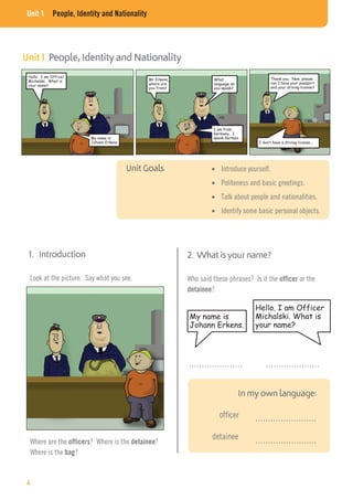 Unit 1 People, Identity and Nationality
Hello. I am Officer
Michalski. What is
your name?
My name is
Johann Erkens.
Who said these phrases? Is it the officer or the
detainee?
………………… …………………
……………………
……………………
officer
detainee
Where are the officers? Where is the detainee?
Where is the bag?
Look at the picture. Say what you see.
Introduce yourself.
Politeness and basic greetings.
Talk about people and nationalities.
Identify some basic personal objects.
Hello. I am Officer
Michalski. What is
your name?
My name is
Johann Erkens.
Mr Erkens,
where are
you from?
I am from
Germany. I
speak German.
Thank you. Now, please
can I have your passport
and your driving license?
I don’t have a driving license…
What
language do
you speak?
4
 