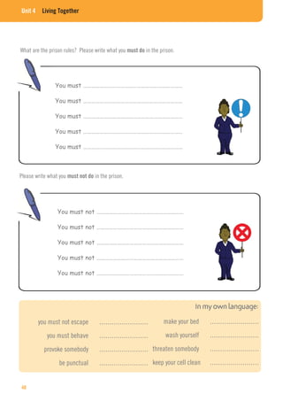 Unit 4 Living Together
What are the prison rules? Please write what you must do in the prison.
Please write what you must not do in the prison.
You must ………………………………………………………………
You must ………………………………………………………………
You must ………………………………………………………………
You must ………………………………………………………………
You must ………………………………………………………………
You must not ………………………………………………………
You must not ………………………………………………………
You must not ………………………………………………………
You must not ………………………………………………………
You must not ………………………………………………………
you must not escape ……………………
you must behave ……………………
provoke somebody ……………………
be punctual ……………………
make your bed ……………………
wash yourself ……………………
threaten somebody ……………………
keep your cell clean ……………………
40
 