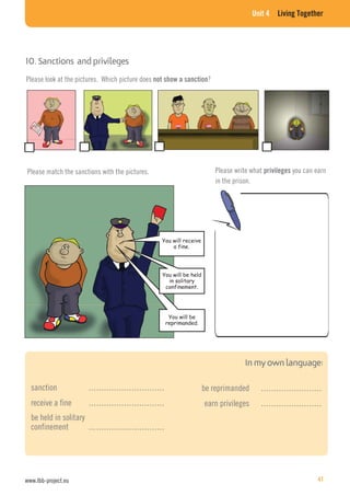 Unit 4 Living Together
10. Sanctions and privileges
Please look at the pictures. Which picture does not show a sanction?
Please match the sanctions with the pictures.
You will receive
a fine.
You will be
reprimanded.
You will be held
in solitary
confinement.
Please write what privileges you can earn
in the prison.
sanction …………………………
receive a fine …………………………
be held in solitary
confinement …………………………
be reprimanded ……………………
earn privileges ……………………
www.lbb-project.eu 41
 