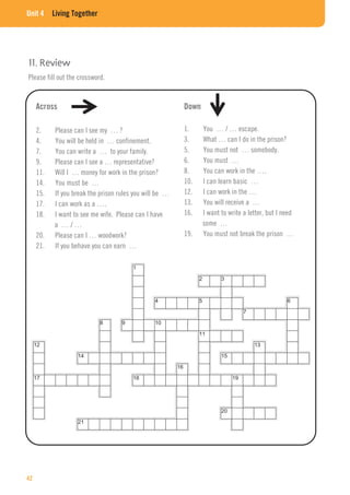 Unit 4 Living Together
11. Review
Please fill out the crossword.
Across
2. Please can I see my … ?
4. You will be held in … confinement.
7. You can write a … to your family.
9. Please can I see a … representative?
11. Will I … money for work in the prison?
14. You must be …
15. If you break the prison rules you will be …
17. I can work as a ….
18. I want to see me wife. Please can I have
a … / …
20. Please can I … woodwork?
21. If you behave you can earn …
Down
1. You … / … escape.
3. What … can I do in the prison?
5. You must not … somebody.
6. You must …
8. You can work in the ….
10. I can learn basic …
12. I can work in the …
13. You will receive a …
16. I want to write a letter, but I need
some …
19. You must not break the prison …
42
 