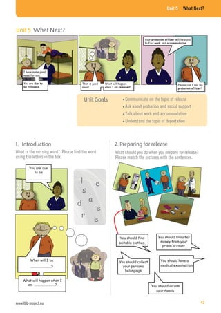 Unit 5 What Next?
Communicate on the topic of release
Ask about probation and social support
Talk about work and accommodation
Understand the topic of deportation
1. Introduction
What is the missing word? Please find the word
using the letters in the box.
I have some good
news for you.
You are That is good
news!
What will happen
when I am ?
Please can I see my
?
You are due
to be
………………………
Your will help you
to find and .
r
e
l
e
a
s
e
d
When will I be
………………………?
What will happen when I
am ………………………?
2. Preparing for release
What should you do when you prepare for release?
Please match the pictures with the sentences.
You should find
suitable clothes.
You should transfer
money from your
prison account.
You should collect
your personal
belongings.
You should inform
your family.
You should have a
medical examination.
Unit 5 What Next?
www.lbb-project.eu 43
 