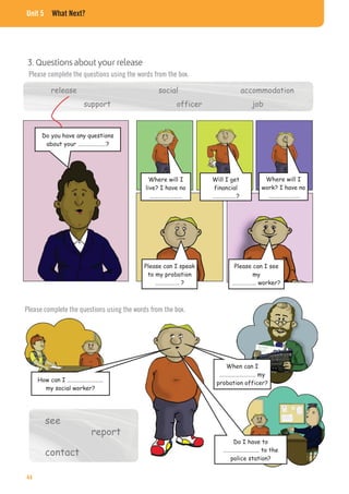 Unit 5 What Next?
3. Questions about your release
Please complete the questions using the words from the box.
release social accommodation
support officer job
Will I get
financial
………………?
Where will I
work? I have no
……………………
Please can I speak
to my probation
……………… ?
Please can I see
my
……………… worker?
Where will I
live? I have no
……………………
Do you have any questions
about your …………………?
Please complete the questions using the words from the box.
How can I ………………………
my social worker?
When can I
……………………… my
probation officer?
Do I have to
……………………… to the
police station?
see
contact
report
44
 