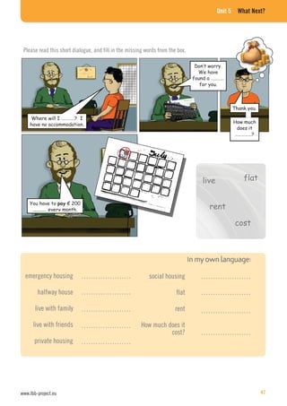Unit 5 What Next?
You have to € 200
every month.
Where will I …………? I
have no accommodation.
Don’t worry.
We have
found a …………
for you.
Thank you.
How much
does it
……………?
Please read this short dialogue, and fill in the missing words from the box.
flat
rent
live
cost
emergency housing
halfway house
live with family
live with friends
private housing
social housing
flat
rent
How much does it
cost?
…………………
…………………
…………………
…………………
…………………
…………………
…………………
…………………
…………………
www.lbb-project.eu 47
 