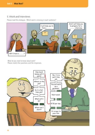 Unit 5 What Next?
5. Work and interviews
Will I have a …………?
I will help you to
find a ……………
And I will help you
to prepare for a
…………… interview.
Please read this dialogue. Which word is missing in each sentence?
What do you need to know about work?
Please match the questions and the responses.
How much
money will I
earn?
Where is the
job?
Is it a full-
time job?
What will I
do?
When can I
start?
No, it is a
part-time
job.
You will work
as a
gardener.
Next week.
€ 50 per day.
It is near to
your flat.
48
 