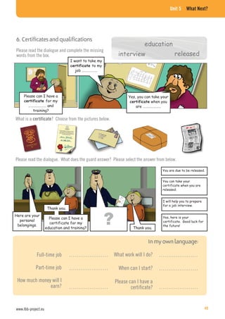 Unit 5 What Next?
6. Certificates and qualifications
Please can I have a
for my
………………… and
training?
Yes, you can take your
when you
are …………………
Please read the dialogue and complete the missing
words from the box.
I want to take my
to my
job ………………
What is a certificate? Choose from the pictures below.
education
interview released
Please read the dialogue. What does the guard answer? Please select the answer from below.
You are due to be released.
You can take your
certificate when you are
released.
I will help you to prepare
for a job interview.
Yes, here is your
certificate. Good luck for
the future!
Here are your
personal
belongings.
Thank you.
Please can I have a
certificate for my
education and training? Thank you.
Full-time job
Part-time job
How much money will I
earn?
What work will I do?
When can I start?
Please can I have a
certificate?
…………………
…………………
…………………
…………………
…………………
…………………
www.lbb-project.eu 49
 