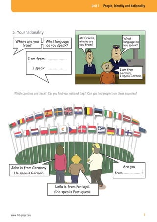 Unit 1 People, Identity and Nationality
Mr Erkens,
where are
you from?
I am from
Germany.
I speak German.
Which countries are these? Can you find your national flag? Can you find people from these countries?
I am from: ………………
I speak: ………………
Are you
from …………… ?
John is from Germany.
He speaks German.
Where are you
from?
What language
do you speak?
What
language do
you speak?
Leila is from Portugal.
She speaks Portuguese.
www.lbb-project.eu 5
 