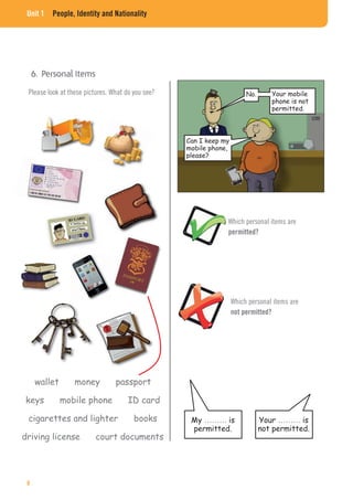 Unit 1 People, Identity and Nationality
Please look at these pictures. What do you see? No.
Can I keep my
mobile phone,
please?
Your mobile
phone is not
permitted.
Which personal items are
not permitted?
Which personal items are
permitted?
wallet money passport
keys mobile phone ID card
cigarettes and lighter books
driving license court documents
My ……… is
permitted.
Your ……… is
not permitted.
8
 