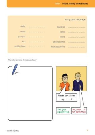 Unit 1 People, Identity and Nationality
What other personal items do you have?
cigarettes ……………………
lighter ……………………
books ……………………
driving license ……………………
court documents ……………………
wallet ……………………
money ……………………
passport ……………………
keys ……………………
mobile phone ……………………
Please can I keep
my ………?
No, your … is
not permitted.
Yes, your …
is permitted.
www.lbb-project.eu 9
 