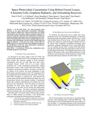 Space Photovoltaic Concentrator Using Robust Fresnel Lenses,
4-Junction Cells, Graphene Radiators, and Articulating Receivers
Mark O’Neill1
, A.J. McDanal1
, Henry Brandhorst2
, Brian Spence3
, Shawn Iqbal3
, Paul Sharps4
,
Clay McPheeters4
, Jeff Steinfeldt4
, Michael Piszczor5
, Matt Myers5
1
Mark O’Neill, LLC, Keller, TX 76248 USA, 2
Carbon-Free Energy, LLC, Auburn, AL 36830 USA,
3
Deployable Space Systems, Inc., Goleta, CA 93117 USA, 4
SolAero Technologies, Albuquerque, NM
87123 USA, 5
NASA Glenn Research Center, Cleveland, OH USA
Abstract — At the 42nd PVSC, our team presented recent
advances in our space photovoltaic concentrator technology.
These advances include more robust Fresnel lenses for optical
concentration, more thermally conductive graphene radiators for
waste heat rejection. improved color-mixing lens technology to
minimize chromatic aberration losses with 4-junction solar cells,
and an articulating photovoltaic receiver enabling single-axis sun-
tracking, while maintaining a sharp focal line despite large beta
angles of incidence. In the past year, under a NASA Phase II
SBIR program, our team has made much additional progress in
the development of this new space photovoltaic concentrator
technology, as described in this paper.
Index Terms — concentrator, Fresnel lens, multijunction cells,
ultralight, graphene. color-mixing.
I. INTRODUCTION AND SUMMARY
As discussed in our team’s paper at the 42nd
PVSC, the
TacSat 4 flight experiment (2011-2012) included one stretched
linear Fresnel lens focusing sunlight at 8.5X geometric
concentration ratio (8.5 cm wide lens) onto three series-
connected Emcore ATJM cells (1.0 cm active width)
assembled into a fully encapsulated dielectrically isolated
photovoltaic receiver with a single 500 micron thick CMG
coverglass over the receiver (about 11 cm long). Over the first
six months of the mission, the power degradation of this
photovoltaic concentrator unit was only 13% compared to 30%
for neighboring Emcore BTJM one-sun cells under 150 micron
thick CMG coverglass, as expected [1]. But, between the
seventh month and the thirteenth month of the flight, the weak
pre-tensioned silicone lens material suffered a mechanical
failure after radiation embrittlement led to higher tear stress
and lower tear strength [2]. Since this failure, our team has
developed far more robust lenses and made significant
improvements in all areas for the Fresnel lens photovoltaic
concentrator technology. This paper summarizes technology
advances in the past year, since our paper at the last PVSC [3].
Since May 2015, our team has been working under a NASA
Phase II SBIR contract to develop a new photovoltaic
concentrator including the following three key elements:
• A flat Fresnel lens comprising 100-micron tall silicone
prisms (DC 93-500) molded onto a 50 micron thick ceria-
doped glass superstrate.
• 4-junction inverted metamorphic (IMM) solar cells.
• Ultra-thin graphene sheet waste-heat radiator.
II. NEW BASELINE CONCENTRATOR MODULE
To minimize the parts-count and to enable later mass-
production of the new concentrator technology, our team has
selected a baseline concentrator module, shown in Fig. 1, as the
basic building block of the new array. The size of the optical
element was selected to match the largest available size for a
50 micron thick toughened ceria-doped microsheet glass
superstrate. Qioptiq is making the 10 cm x 10 cm CMG glass.
We are molding silicone (Dow Corning DC93-500) prisms
onto the inner surface of the glass superstrate to form two side-
by-side linear Fresnel lenses. The triangular prisms have a max
height of 100 microns, with a mass-effective thickness of only
50 microns since the prisms only fill up half the volume of the
prismatic pattern layer thickness (the other half is void).
The two lenses produce two focal lines on two photovoltaic
receivers, each employing three 4-junction IMM cells. The
lens aperture (5 cm) is 4X wider than the cell active width (1.25
cm), to enable ±2° sun-pointing tolerance in the critical lateral
(alpha) direction and ±50° in the longitudinal (beta) direction.
Fig. 1. New Baseline Concentrator Module.
Presented at the 43rd IEEE Photovoltaic Specialists Conference (PVSC), Portland, Oregon, June 2016
 