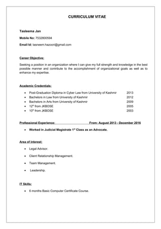 CURRICULUM VITAE
Tasleema Jan
Mobile No: 7532800594
Email Id: tasneem.hazoori@gmail.com
Career Objective:
Seeking a position in an organization where I can give my full strength and knowledge in the best
possible manner and contribute to the accomplishment of organizational goals as well as to
enhance my expertise.
Academic Credentials:
• Post-Graduation Diploma in Cyber Law from University of Kashmir 2013
• Bachelors in Law from University of Kashmir 2012
• Bachelors in Arts from University of Kashmir 2009
• 12th
from JKBOSE 2005
• 10th
from JKBOSE 2003
Professional Experience: From: August 2013 - December 2016
• Worked in Judicial Magistrate 1st
Class as an Advocate.
Area of Interest:
• Legal Advisor.
• Client Relationship Management.
• Team Management.
• Leadership.
IT Skills:
• 6 months Basic Computer Certificate Course.
 