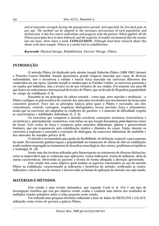 450 Silva ACLG, Mannrich G.
Fisioter Mov. 2009 jul/set;22(3):449-455
and of muscular strength during the postoperative period; and especially for low back pain in
any age. The method can be adapted to the necessary precautions of each population and
dysfunction, it has few contra-indications and progress with the patient. When applied, all the
Pilates principles have to been followed, and the majority of studies recommend that the session
last one hour, three times a week. CONCLUSION: Although need more research about this
theme with more sample, Pilates is a useful tool in rehabilitation.
Keywords: Physical therapy. Rehabilitation. Exercise Therapy. Pilates.
INTRODUÇÃO
O método Pilates foi idealizado pelo alemão Joseph Hubertus Pilates (1880-1967) durante
a Primeira Guerra Mundial. Joseph apresentava grande fraqueza muscular por causa de diversas
enfermidades, isto o incentivou a estudar e buscar força muscular em exercícios diferentes dos
conhecidos em sua época. Quando Joseph se mudou para os Estados Unidos, os exercícios passaram a
ser usados por bailarinos, mas a técnica era de uso exclusivo de seu criador. Foi somente nos anos 80
que houve reconhecimento internacional da técnica de Pilates, que na década de 90 ganhou popularidade
no campo da reabilitação (1-4).
Baseando-se em princípios da cultura oriental - como ioga, artes marciais e meditação - o
Pilates configura-se pela tentativa do controle dos músculos envolvidos nos movimentos da forma mais
consciente possível. Nove são os princípios básicos pelos quais o Pilates é executado, são eles:
concentração, controle, centragem, respiração diafragmática, leveza, precisão, força e relaxamento;
sendo que os exercícios são adaptados às condições do paciente, e o aumento da dificuldade respeita
as características e habilidades individuais (2, 5, 6).
Os exercícios que compõem o método envolvem contrações isotônicas (concêntricas e
excêntricas) e, principalmente, isométricas, com ênfase no que Joseph denominou power house (ou centro
de força). Este centro de força é composto pelos músculos abdominais, glúteos e paravertebrais
lombares, que são responsáveis pela estabilização estática e dinâmica do corpo. Então, durante os
exercícios a expiração é associada à contração do diafragma, do transverso abdominal, do multífido e
dos músculos do assoalho pélvico (6-8).
O método é recomendado para ganho de flexibilidade, de definição corporal, e para aumento
da saúde. Recentemente ganhou espaço e popularidade no tratamento de atletas de elite na reabilitação;
sendo também empregado no tratamento de desordens neurológicas, dor crônica, problemas ortopédicos
e lombalgia (9, 10).
Sendo uma das técnicas utilizadas pelo fisioterapeuta no tratamento de diversas disfunções,
torna-se imprecidível que se conheçam suas aplicações, contra-indicações, forma de utilização, além de
outras características; oferecendo ao paciente a técnica de forma adequada à alteração apresentada.
Este estudo tem como objetivo geral analisar os aspectos relacionados ao uso do método
Pilates na reabilitação, caracterizando as indicações e benefícios do método; verificando as contra-
indicações e riscos do uso do mesmo; e descrevendo as formas de aplicação do método em cada estudo.
MATERIAIS E MÉTODOS
Este estudo é uma revisão sistemática, que segundo Cook et al. (11) é um tipo de
investigação científica que tem por objetivo reunir, avaliar e conduzir uma síntese dos resultados de
múltiplos estudos primários sobre o tema proposto neste estudo.
Foi realizada uma pesquisa eletrônica utilizando a base de dados da MEDLINE e LILACS,
utilizando como termo de procura a palavra Pilates.
 