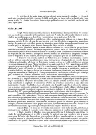 451
Fisioter Mov. 2009 jul/set;22(3):449-455
Pilates na reabilitação
Os critérios de inclusão foram artigos originais com populações adultas (> 18 anos),
publicados entre janeiro de 2002 e outubro de 2007, publicados em língua inglesa, e classificados como
journal article. Os critérios de exclusão foram artigos publicados antes do ano 2002 ou classificados
como reportagem.
RESULTADOS
Joseph Pilates era reconhecido pelo receio da disseminação de seus exercícios, foi somente
após sua morte que notas sobre a técnica foram publicadas. A partir daí, a técnica foi objeto de muitos
estudos, que confirmaram seus benefícios e encontraram novas aplicações (8, 9, 12).
Segundo Balogh (13), o método tem efeitos positivos quando utilizado em gestantes. Estas
buscam o método devido a leveza dos movimentos, e através dele obtêm relaxamento e aumento na
abertura da caixa torácica, devido à respiração. Além disso, por trabalhar a musculatura abdominal e do
assoalho pélvico, há prevenção da diástese abdominal e da incontinência urinária.
Quando aplicado na população idosa, o Pilates melhora a força e a mobilidade, que geralmente
estão alteradas devido a presença de doenças degenerativas, como a artrite. O Pilates também auxilia na
manutenção da pressão arterial, além de influenciar na calcificação óssea. Estes benefícios foram encontrados
por Kopitzke (14), que através da aplicação do método, aliada ao uso de medicação apropriada, conseguiu
alterar o diagnóstico de uma paciente, de osteoporose para osteopenia após um ano de tratamento.
Já de acordo com pesquisa realizada por Mallery et al. (15) em idosos hospitalizados, a técnica
pode ser utilizada para evitar a perda rápida de massa muscular a que esta população está exposta. Foram
avaliadas a participação e aderência em dois grupos, o grupo controle só recebia mobilizações passivas,
e o outro realizava exercícios de Pilates. No último grupo a aderência foi de 71% e a participação de 63%,
enquanto no grupo controle foi de 96% e 95%, respectivamente. Segundo os autores essa diferença está
relacionada a maior dificuldade em realizar exercícios quando comparado a mobilização; porém os
benefícios do Pilates não foram avaliados, não permitindo concluir se o método seria mais benéfico quando
comparado a mobilização. Mallery et al. (15) sugerem que outros estudos sejam realizados para investigar
qual a influência do Pilates na mobilidade e força muscular dos idosos hospitalizados.
Outra indicação para o uso do Pilates, como uma forma de reabilitação precoce, foi pesquisada
por Levine et al. (16). Segundo este estudo, o Pilates pode ser usado tanto no período pré-operatório quanto
no pós-operatório de artroplastia de quadril e joelho. No primeiro período, o método ajuda a aumentar
força, mobilidade e amplitude de movimento (ADM) da articulação acometida e das adjacentes;
maximizando a função e flexibilidade. Após artroplastia total de quadril ou joelho, o método foi utilizado
com os mesmos objetivos do período pré-operatório. De acordo com o estudo, o Pilates foi eficaz nessa
população por permitir exercícios precoces e que respeitassem os limites de movimentação - como flexão
do quadril até 90º - como também auxiliar no aumento de resistência dos músculos adjacentes.
O método também é difundido como uma forma de tratamento para alterações posturais. De
acordo com Blum (17), a aplicação do Pilates em paciente com escoliose idiopática é uma ferramenta eficaz
no combate à progressão da escoliose e pode até mesmo melhorar as condições da mesma. Em seu estudo,
os exercícios do método foram aplicados numa paciente com escoliose severa, de forma concomitante ao
tratamento quiroprático. O método foi incluído no tratamento quando foi percebido que a paciente não
conseguia contrair isoladamente certos grupos musculares, especialmente os relacionados à postura. Com
o tratamento combinado, a paciente apresentou melhora na função e diminuição da dor.
Segundo Blum (17), ainda são necessários mais estudos e com maior amostra, entretanto, o
autor sugere que a inclusão de exercícios como o Pilates no tratamento da escoliose auxilia na recuperação.
O Pilates também é difundido como uma possível forma de tratamento para atletas. No
estudo de Lugo-Lacheveque et al. (18), o método foi aplicado em uma corredora, pois a mesma
apresentava disfunção não diagnosticada nos membros inferiores quando praticava o esporte, e por
causa disto teve que se afastar do mesmo. Foi avaliado que a atleta apresentava fraqueza da musculatura
estabilizadora do quadril e da coluna, o que é muito comum em corredores - especialmente mulheres -
 