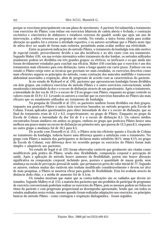 452
porque se exercitam principalmente em um plano de movimento. A paciente foi submetida a tratamento
com exercícios do Pilates; com ênfase em exercícios bilaterais de cadeia aberta e fechada, e contração
excêntrica e côncêntrica de abdutores e rotadores externos do quadril, sendo que após um ano de
intervenção, a atleta retornou ao programa de corrida. No estudo, a única forma citada para avaliar
alteração no quadro foi o retorno à atividade esportiva, e os autores acreditam que o Pilates neste tipo
de atleta deve ser usado de forma mais rotineira, permitindo assim avaliar melhor sua efetividade.
Entre as possíveis indicações do método Pilates, o tratamento da lombalgia tem sido motivo
de especial estudo, provavelmente devido a sua alta incidência e ao alto custo com seu tratamento.
Segundo Maher (19), em sua revisão sistemática sobre tratamento da dor lombar, os métodos utilizados
atualmente podem ser divididos em três grandes grupos: os efetivos, os ineficazes e os que ainda não
foram devidamente estudados para concluir sua eficácia. Maher (19) concluiu que o exercício é um dos
tratamentos mais eficientes para esta disfunção, tanto a longo quanto em curto prazo. Embora em seu
estudo o Pilates esteja entre as técnicas que precisam ser mais estudadas, os exercícios descritos como
mais eficientes seguem os princípios do método, como contração dos músculos múltifido e transverso
abdominal associados a respiração, além de progressão de acordo com as características do paciente.
Já no estudo de Rydeard et al. (20), pacientes que apresentavam lombalgia foram divididos
em dois grupos, um realizava exercícios do método Pilates e o outro exercícios convencionais; sendo
monitorada a intensidade da dor e o escore de disfunção através de um questionário. Após o tratamento,
a intensidade de dor era de 18.3 e o escore de 2.0 no grupo com Pilates, enquanto no grupo controle os
valores eram de 33.9 e 3.2. Levando os autores a concluir que os exercícios baseados no Pilates são mais
eficazes que os usualmente utilizados no tratamento da lombalgia.
Na pesquisa de Donzelli et al. (21), os pacientes também foram divididos em dois grupos,
enquanto um praticava Pilates o outro fazia exercícios baseados no método proposto pela Escola de
Coluna. Foram aplicados questionários para obter intensidade de dor e o escore de disfunção, que ao
final do tratamento eram de 4,3 e 6,2, respectivamente, no grupo de Pilates. Enquanto no grupo da
Escola de Coluna a intensidade da dor foi de 4 e o escore de disfunção 6,5. Os valores médios
encontrados foram similares em ambos os grupos, embora no grupo que praticava Pilates houve uma
melhora um pouco maior no escore de disfunção no primeiro mês, que passou de 12,5 para 6,5, enquanto
no outro grupo a mudança foi de 10,5 para 6,5.
De acordo com Donzelli et al. (21), o Pilates seria tão eficiente quanto a Escola de Coluna
no tratamento da lombalgia, todavia houve uma diferença quanto a satisfação com o tratamento. No
grupo com Pilates a maioria dos participantes se declarou muito satisifeito (61% versus 4,5% no grupo
da Escola da Coluna), esta diferença deve ter ocorrido porque os exercícios do Pilates foram mais
simples e adaptáveis aos pacientes.
No estudo de Segal et al. (22) foram observadas variáveis que geralmente são citadas como
modificáveis pela prática do Pilates, sendo elas: flexibilidade, composição corporal e percepção de
saúde. Após a aplicação do método houve aumento da flexibilidade, porém não houve alteração
significativa na composição corporal; incluindo peso, postura e quantidade de massa gorda, nem
mudança na escala de percepção pessoal de saúde, que permaneceu perto do valor inicial de 77. Segundo
os autores, embora muitas das variáveis não tenham modificado consideravelmente e devem ser alvo
de mais pesquisas, o Pilates se mostrou eficaz para ganho de flexibilidade. Esta foi avaliada através da
distância dedo-chão, e a média de aumento foi de 4,1cm.
Os estudos mostram que maior que as contra-indicações são os cuidados que devem ser
tomados. Segundo Mallery et al. (15), a maioria dos pacientes que são proibidos de participar de programas
de exercício convencionais poderiam realizar os exercícios do Pilates, pois os mesmos podem ser feitos no
ritmo do paciente e com progressão proporcional ao desempenho apresentado. Sendo que, em todos os
estudos analisados nesta revisão, mesmo quando foram realizadas adaptações nos exercícios, os princípios
básicos do método Pilates - como centragem e respiração diafragmática - foram seguidos.
Silva ACLG, Mannrich G.
Fisioter Mov. 2009 jul/set;22(3):449-455
 