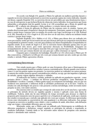 453
De acordo com Balogh (13), quando o Pilates for aplicado em mulheres grávidas durante o
segundo ou terceiro trimestre gestacional os exercícios na posição supina são contra-indicados. Quando
em idosos, segundo Kopitzke (14), os exercícios devem ser precedidos por uma densitometria óssea, e
no caso de osteoporose os que incluem flexão da coluna são contra-indicados. Já em pacientes que foram
submetidos a artroplastia total do quadril, Levine et al. (16) aconselham que a flexão de quadril seja
limitada a 90º, a adução não ultrapasse a linha mediana e a rotação interna seja mínima.
Quanto à forma de aplicação do Pilates não há consenso entre os estudos. Apenas seis
estudos descreveram qual a frequência e duração do tratamento. Entretanto, quanto ao tempo que deve
durar a sessão houve consenso entre os estudos; de acordo com Lugo-Larcheveque et al. (18), Rydeard
et al. (20), Donzelli et al. (21) e Segal et al. (22) este deve ser de uma hora, todavia em nenhum estudo
constou o porque deste tempo.
Segundo Kopitzke (14) e Mallery et al. (15), o Pilates para idosos deve ser realizado três
vezes por semana; sendo que foi necessário um ano para alcançar alteração na composição óssea da idosa
acompanhada no primeiro estudo, e um mês para mudança nos idosos hospitalizados acompanhados no
segundo estudo. Já no estudo de Segal et al. (22) os exercícios foram realizados apenas uma vez por
semana, durante dois meses, para então apresentar alteração na flexibilidade. Enquanto no
acompanhamento da atleta com fraqueza muscular feito por Lugo-Larcheveque et al (18), o Pilates foi
realizado duas vezes por semana durante um ano para que a atleta retornasse ao esporte.
Enquanto para o tratamento da lombalgia, Donzelli et al. (21) ofereceram o Pilates por 10
dias consecutivos, e Rydeard et al (20) por três vezes por semana durante um mês; sendo que nos dois
estudos o método Pilates apresentou eficácia.
CONSIDERAÇÕES FINAIS
Este estudo mostra que o Pilates pode ser uma ferramenta eficaz para o fisioterapeuta na
reabilitação, apresentando benefícios variados e poucas contraindicações. Mesmo quando estas existem,
como é o caso da posição supino em gestantes, os exercícios podem ser realizados em outras posturas.
A maioria dos estudos mostrou apenas contraindicações relativas, ou seja, que não impedem a aplicação
do método, apenas exigem algumas alterações e cuidados.
As indicações são muitas e variadas, podendo ser aplicada em populações especiais - como
gestantes idosos e atletas - e também em diversos problemas ortopédicos, como diminuição de
flexibilidade e escoliose. Contudo, o Pilates ganha espaço no tratamento da lombalgia, uma vez que sua
incidência tem aumentado, e influencia desde as atividades profissionais até as de lazer. Todavia, os
estudos em cada abordagem são poucos e não possuem a mesma metodologia, sendo necessária maior
pesquisa na área, com maior amostra.
Há consenso entre os estudos que o tempo de cada sessão deve ser de uma hora, e que todos
os princípios do método devem ser seguidos quando o mesmo é aplicado como uma forma de
reabilitação. Todavia, ainda não há uma definição do tempo necessário para alcançar os objetivos
propostos pelo tratamento nem tão pouco qual deve ser a frequência de aplicação, sendo que a maioria
dos estudos recomenda que o método seja aplicado três vezes por semana. As diferenças apresentadas
devem estar relacionadas às características de cada população e as diferentes indicações. Isso porque
a resposta ao exercício se modifica com a idade e com a condição de saúde, além disso, cada disfunção
exige um tempo e intensidade diferentes para ser tratada.
Mostrando, assim, que o Pilates pode ser utilizado pelo fisioterapeuta na reabilitação de
diferentes populações e disfunções, sempre seguindo os princípios do método e respeitando as
condições individuais. Contudo ainda se faz necessário maior número de pesquisas com amostras
maiores e abordando mais variáveis.
Fisioter Mov. 2009 jul/set;22(3):449-455
Pilates na reabilitação
 