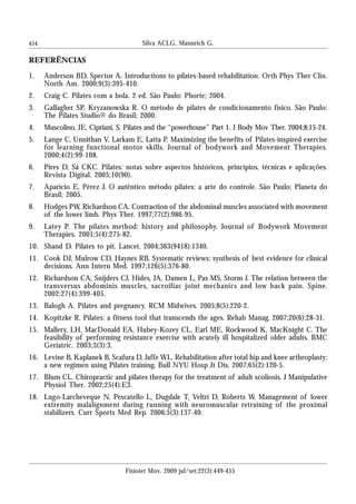 454
REFERÊNCIAS
1. Anderson BD, Spector A. Introductions to pilates-based rehabilitation. Orth Phys Ther Clin.
North Am. 2000;9(3):395-410.
2. Craig C. Pilates com a bola. 2 ed. São Paulo: Phorte; 2004.
3. Gallagher SP, Kryzanowska R. O método de pilates de condicionamento físico. São Paulo:
The Pilates Studio® do Brasil; 2000.
4. Muscolino, JE, Cipriani, S. Pilates and the “powerhouse” Part 1. J Body Mov Ther. 2004;8:15-24.
5. Lange C, Unnithan V, Larkam E, Latta P. Maximizing the benefits of Pilates-inspired exercise
for learning functional motor skills. Journal of bodywork and Movement Therapies.
2000;4(2):99-108.
6. Pires D, Sá CKC. Pilates: notas sobre aspectos históricos, princípios, técnicas e aplicações.
Revista Digital. 2005;10(90).
7. Aparício E, Pérez J. O autêntico método pilates: a arte do controle. São Paulo: Planeta do
Brasil; 2005.
8. Hodges PW, Richardson CA. Contraction of the abdominal muscles associated with movement
of the lower limb. Phys Ther. 1997;77(2):986-95.
9. Latey P. The pilates method: history and philosophy. Journal of Bodywork Movement
Therapies. 2001;5(4):275-82.
10. Shand D. Pilates to pit. Lancet. 2004;363(9418):1340.
11. Cook DJ, Mulrow CD, Haynes RB. Systematic reviews: synthesis of best evidence for clinical
decisions. Ann Intern Med. 1997;126(5):376-80.
12. Richardson CA, Snijders CJ, Hides, JA, Damen L, Pas MS, Storm J. The relation between the
transversus abdominis muscles, sacroiliac joint mechanics and low back pain. Spine.
2002;27(4):399-405.
13. Balogh A. Pilates and pregnancy. RCM Midwives. 2005;8(5):220-2.
14. Kopitzke R. Pilates: a fitness tool that transcends the ages. Rehab Manag. 2007;20(6):28-31.
15. Mallery, LH, MacDonald EA, Hubey-Kozey CL, Earl ME, Rockwood K, MacKnight C. The
feasibility of performing resistance exercise with acutely ill hospitalized older adults. BMC
Geriatric. 2003;3(3):3.
16. Levine B, Kaplanek B, Scafura D, Jaffe WL. Rehabilitation after total hip and knee arthroplasty:
a new regimen using Pilates training. Bull NYU Hosp Jt Dis. 2007;65(2):120-5.
17. Blum CL. Chiropractic and pilates therapy for the treatment of adult scoliosis. J Manipulative
Physiol Ther. 2002;25(4):E3.
18. Lugo-Larcheveque N, Pescatello L, Dugdale T, Veltri D, Roberts W. Management of lower
extremity malalignment during running with neuromuscular retraining of the proximal
stabilizers. Curr Sports Med Rep. 2006;5(3):137-40.
Silva ACLG, Mannrich G.
Fisioter Mov. 2009 jul/set;22(3):449-455
 