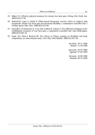 455
19. Maher CG. Effective physical treatment for chronic low back pain. Orthop Clin North Am.
2004;35(1):57-64.
20. Rydeard R, Leger A, Smith D. Pilates-based therapeutic exercise: effect on subjects with
nonspecific chronic low back pain and functional disability: a randomized controlled trial. J
Orthop Sports Phys Ther. 2006;36(7):472-84.
21. Donzelli S, Di Domenica E, Cova AM, Galletti R, Giunta N. Two different techniques in the
rehabilitation treatment of low back pain: a randomized controlled trial. Eura Medicophys.
2006;42(3):205-10.
22. Segal, NA, Hein J, Basford JR. The effects of Pilates training on flexibility and body
composition: an observational study. Arch Phys Med Rehabil. 2004;(12):1977-81.
Recebido: 28/11/2008
Received: 11/28/2008
Aprovado: 03/07/2009
Approved: 07/03/2009
Revisado: 24/09/2009
Reviewed: 09/24/2009
Fisioter Mov. 2009 jul/set;22(3):449-455
Pilates na reabilitação
 