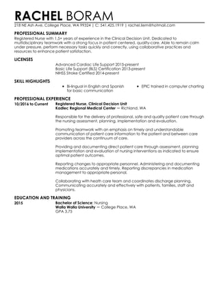 PROFESSIONAL SUMMARY
LICENSES
SKILL HIGHLIGHTS
PROFESSIONAL EXPERIENCE
EDUCATION AND TRAINING
RACHEL BORAM218 NE Ash Ave, College Place, WA 99324 | C: 541.425.1919 | rachel.liem@hotmail.com
Registered Nurse with 1.5+ years of experience in the Clinical Decision Unit. Dedicated to
multidisciplinary teamwork with a strong focus in patient centered, quality-care. Able to remain calm
under pressure, perform necessary tasks quickly and correctly, using collaborative practices and
resources to enhance patient satisfaction.
Advanced Cardiac Life Support 2015-present
Basic Life Support (BLS) Certification 2013-present
NIHSS Stroke Certified 2014-present
Bi-lingual in English and Spanish
for basic communication
EPIC trained in computer charting
10/2016 to Current Registered Nurse, Clinical Decision Unit
Kadlec Regional Medical Center Richland, WA
Responsible for the delivery of professional, safe and quality patient care through
the nursing assessment, planning, implementation and evaluation.
Promoting teamwork with an emphasis on timely and understandable
communication of patient care information to the patient and between care
providers across the continuum of care.
Providing and documenting direct patient care through assessment, planning
implementation and evaluation of nursing interventions as indicated to ensure
optimal patient outcomes.
Reporting changes to appropriate personnel. Administering and documenting
medications accurately and timely. Reporting discrepancies in medication
management to appropriate personal.
Collaborating with heath care team and coordinates discharge planning.
Communicating accurately and effectively with patients, families, staff and
physicians.
2015 Bachelor of Science: Nursing
Walla Walla University College Place, WA
GPA 3.75
 