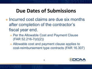 Due Dates of Submissions
Incurred cost claims are due six months
after completion of the contractor’s
fiscal year end.
Per the Allowable Cost and Payment Clause
(FAR 52.216-7(d)(2))
Allowable cost and payment clause applies to
cost-reimbursement type contracts (FAR 16.307)
3
 