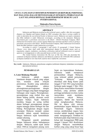 Risalah Hukum, Edisi Nomor 1, Juni 2005 ISSN 0216-969X
1
UPAYA YANG DAPAT DITEMPUH PEMERINTAH REPUBLIK INDONESIA
DAN MALAYSIA DALAM MENYELESAIKAN SENGKETA PERBATASAN DI
LAUT SULAWESI DITINJAU DARI PERSPEKTIF HUKUM LAUT
INTERNASIONAL
Mahendra Putra Kurnia
(Dosen UP. Fakultas Hukum Universitas Mulawarman)
ABSTRACT
Indonesia and Malaysia involved on the teritorial waters conflict. After the sovereignty
disputes over Sipadan and Ligitan Islands on 2002, nowadays they have a serious conflict in
order to determine the sea teritorial border in Sulawesi waters. Malaysia was made a statement
that Blok Ambalat is under Malaysian sovereignty, according to the statement, Malaysia
Government give a petroleum concession to the Dutch – British Petroleum Company, Shell.
Indonesian Goverments raise a protest against Malaysian statement and their action to giving a
petroleum concession to the Dutch – British Petroleum Company, Shell. Indonesian Government
think that Blok Ambalat is under Indonesian sovereignty.
According to article 2 paragraph 3 and article 33 paragraph 1 United Nations
Charter, every states shall settle their international diputes by peaceful means such as
negotiation, enquiry, mediation, conciliation, arbitration, judicial settlement resort to regional
agencies or arranggements or other peaceful means on their own choice.
The United Nations Convention On The Law of The Sea 1982 also furnished the
settlement of disputes methods. Indonesia and Malaysia could use the UNCLOS 1982 settlement
of disputes methods in view that both countries have ratified the convention.
Key words : Indonesia, Malaysia, penyelesaian sengketa (settlement disputes), kedaulatan (sovereignty)
dan teritorial (teritory).
PENDAHULUAN
A. Latar Belakang Masalah
Indonesia adalah negara
kepulauan dengan wilayah yang sangat
luas, terutama untuk wilayah
perairannya. Kondisi yang sedemikian
rupa, dimungkinkan adanya
persengketaan-persengketaan dengan
negara tetangga yang dapat mengganggu
hubungan antar negara. Persengketaan-
persengketaan yang timbul bisa saja
dalam bidang politik, ekonomi sosial
ataupun budaya. Sejak Indonesia
merdeka, bangsa ini sering terlibat
dalam berbagai persengketaan dengan
negara tetangga dalam berbagai hal dan
bidang. Persengketaan dengan negara
serumpun Malaysia menjadi catatan
tersendiri dalam sejarah berdirinya
bangsa Indonesia sejak kemerdekaan
sampai sekarang.
Mengamati sejarah perjalanan
bangsa Indonesia dalam hubungannya
dengan Malaysia, sudah sejak sekitar
tahun 1960-an mengalami pasang surut.
Sejak era kepresidenan Soekarno,
Indonesia sudah mempunyai
permasalahan dengan Malaysia,
yang terkenal adalah pernyataan
“Ganyang Malaysia” yang
diserukan oleh Bung Karno pada
tanggal 27 Juli 1963 yang kemudian
berlanjut pada tanggal 3 Mei 1964,
Bung Karno meneriakkan Komando
Dwikora, yang pertama adalah
pertinggi pertahanan revolusi, kedua
menyerukan untuk membantu
revolusioner rakyat Malaya,
Singapura, Sabah dan Serawak
untuk menghancurkan Malaysia.
Hal ini dipicu oleh rencana
pembentukan negara Malaysia oleh
Pemerintah Inggris. Indonesia
merasa, pembentukan negara baru
tersebut adalah langkah imperialis
untuk mengepungnya. Tindakan ini
berbuntut pada sikap Indonesia yang
keluar dari keanggotaan PBB pada
tanggal 1 Januari 1965. Konfrontasi
dengan Malaysia menimbulkan
korban yang yang cukup besar bagi
 