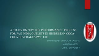 A STUDY ON ‘PAY FOR PERFORMANCE’ PROCESS
FOR PAN INDIA OUTLETS IN HINDUSTAN COCA-
COLA BEVERAGES PVT. LTD.
SUBMITTED BY : NISCHAY SAXENA
MBA(FINANCE)
CHRIST UNIVERSITY
 