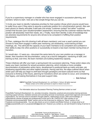 PowerSkills Training & Development, Inc.
4224 Plaza Sonata . Santa Fe . New Mexico . 87507
www.yourpowerskills.com Facebook.com/yourpowerskills Twitter@yourpowerskills LinkedIn/RobertSchout
Bob@yourpowerskills.com Ph. 619-517-6299 yourpowerskills@gmail.com
If you’re a supervisory manager or a leader who has never engaged in succession planning, and
wonders ‘where to start’, here are a few simple things that you can do.
1) Invite your team to identify 3-absolute priorities for their position (those which anyone would have
to really focus upon if they were to assume a particular position for a short/transition period). Also ask
each person to clearly articulate 3-skill sets (not simply "customer contact" but rather "customer
contact that focuses upon situation/problem assessment, ensuring that the customer realizes that this
position will absolutely meet their needs, etc.). Finally, have them identify 3-sets of knowledge that
are absolute requirements for anyone who strives to be competent in fulfilling their position
requirements.
2) Then, catalogue this info (sharing it with all team members); and over a year's period you can
choose to have them engage in either peer mentoring, job shadowing, cross-training at team
meetings, etc. This will build the capacity of your team members to be competent and confident in
their ability to step into other positions or successfully on-board a new team member during times of
transition.
3) I would also - if I were you - document the same items for your own position as a manager or
leader, then transform the documentation, using it as a tool for delegation, mentoring of staff, and
training so that, over time, the team members are building leadership capacity.
These initiatives will offer your team a spring-board into succession planning. These action steps only
ready your team members for actual succession planning, which includes a more complete
documentation of job/position action items, development a positional back-up matrix and plan, job
shadowing opportunities and other helpful practices. Having said this, the steps outlined above when
acted upon will help you begin to shift team thought paradigms and team-cultural norms so that
everyone is thinking of the future, planning for transitions which are certain to occur, and considering
their legacy, and seeing themselves in true peer-support roles.
– Bob Schout
©2015 PowerSkills Training & Development, Inc. and Robert J. Schout. All rights reserved.
Please contact us for written permission to reprint or share in any form.
------------------------------------------------------------------------------
For information about our Succession Planning Training Seminar contact us now!
PowerSkills Training & Development, Inc. provides innovative, interactive, practical and provocative training seminars,
coaching support services, mediation services and consulting services to businesses, government agencies and nonprofit
organizations. Our services strive to transform thought patterns, relationships at work, skills and knowledge, or
organizational cultures of people and professionals at work and in life. CHECK OUT other articles on our
Facebook.com/yourpowerskills “Notes” section and our list of services by visiting our “About” section of our
Facebook.com/yourpowerskills. You can also check us out on Linkedin.com/Robert Schout; or simply email us at
bob@yourpowerskills.com or yourpowerskills@gmail.com. However you contact us, we look forward to being of service to
you.
 