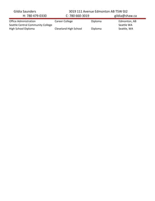 Gildia Saunders 3019 111 Avenue Edmonton AB T5W 0J2
H: 780 479-0330 C: 780 660-3019 gildia@shaw.ca
Office Administration Career College Diploma Edmonton, AB
Seattle Central Community College Seattle WA
High School Diploma Cleveland High School Diploma Seattle, WA
 