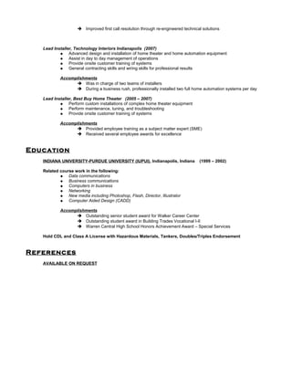  Improved first call resolution through re-engineered technical solutions
Lead Installer, Technology Interiors Indianapolis (2007)
 Advanced design and installation of home theater and home automation equipment
 Assist in day to day management of operations
 Provide onsite customer training of systems
 General contracting skills and wiring skills for professional results
Accomplishments
 Was in charge of two teams of installers
 During a business rush, professionally installed two full home automation systems per day
Lead Installer, Best Buy Home Theater (2005 – 2007)
 Perform custom installations of complex home theater equipment
 Perform maintenance, tuning, and troubleshooting
 Provide onsite customer training of systems
Accomplishments
 Provided employee training as a subject matter expert (SME)
 Received several employee awards for excellence
Education
INDIANA UNIVERSITY-PURDUE UNIVERSITY (IUPUI), Indianapolis, Indiana (1999 – 2002)
Related course work in the following:
 Data communications
 Business communications
 Computers in business
 Networking
 New media including Photoshop, Flash, Director, Illustrator
 Computer Aided Design (CADD)
Accomplishments
 Outstanding senior student award for Walker Career Center
 Outstanding student award in Building Trades Vocational I-II
 Warren Central High School Honors Achievement Award – Special Services
Hold CDL and Class A License with Hazardous Materials, Tankers, Doubles/Triples Endorsement
References
AVAILABLE ON REQUEST
 