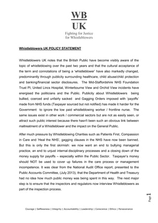 WB
UK
Fighting for Justice
for Whistleblowers
Courage | Selflessness | Integrity | Accountability | Leadership | Conscience | Ethics | Perseverance
Page1
Whistleblowers UK POLICY STATEMENT
Whistleblowers UK notes that the British Public have become visibly aware of the
topic of whistleblowing over the past two years and that the cultural acceptance of
the term and connotations of being a ‘whistleblower’ have also markedly changed,
predominantly through publicity surrounding healthcare, child abuse/child protection
and banking/financial sector disclosures. The Mid-Staffordshire NHS Foundation
Trust PI, United Lincs Hospital, Winterbourne View and Orchid View incidents have
energised the politicians and the Public. Publicity about Whistleblowers being
bullied, coerced and unfairly sacked and Gagging Orders imposed with ‘payoffs’
made from NHS funds (Taxpayer sourced but not notified) has made it harder for the
Government to ignore the low paid whistleblowing worker / frontline nurse. The
same issues exist in other work / commercial sectors but are not as easily seen, or
attract such public interest because there hasn't been such an obvious link between
maltreatment of a Whistleblower and the impact on the General Public.
After much pressure by Whistleblowing Charities such as Patients First, Compassion
in Care and ‘Heal the NHS’, gagging clauses in the NHS have now been banned.
But this is only the first skirmish: we now want an end to bullying managerial
practice, an end to unjust internal disciplinary processes and a closing down of the
money supply for payoffs – especially within the Public Sector. Taxpayer’s money
should NOT be used to cover up failures in the care process or management
incompetence. It was clear from the National Audit Office report, presented to the
Public Accounts Committee, (July 2013), that the Department of Health and Treasury
had no idea how much public money was being spent in this way. The next major
step is to ensure that the inspectors and regulators now interview Whistleblowers as
part of the inspection process.
 
