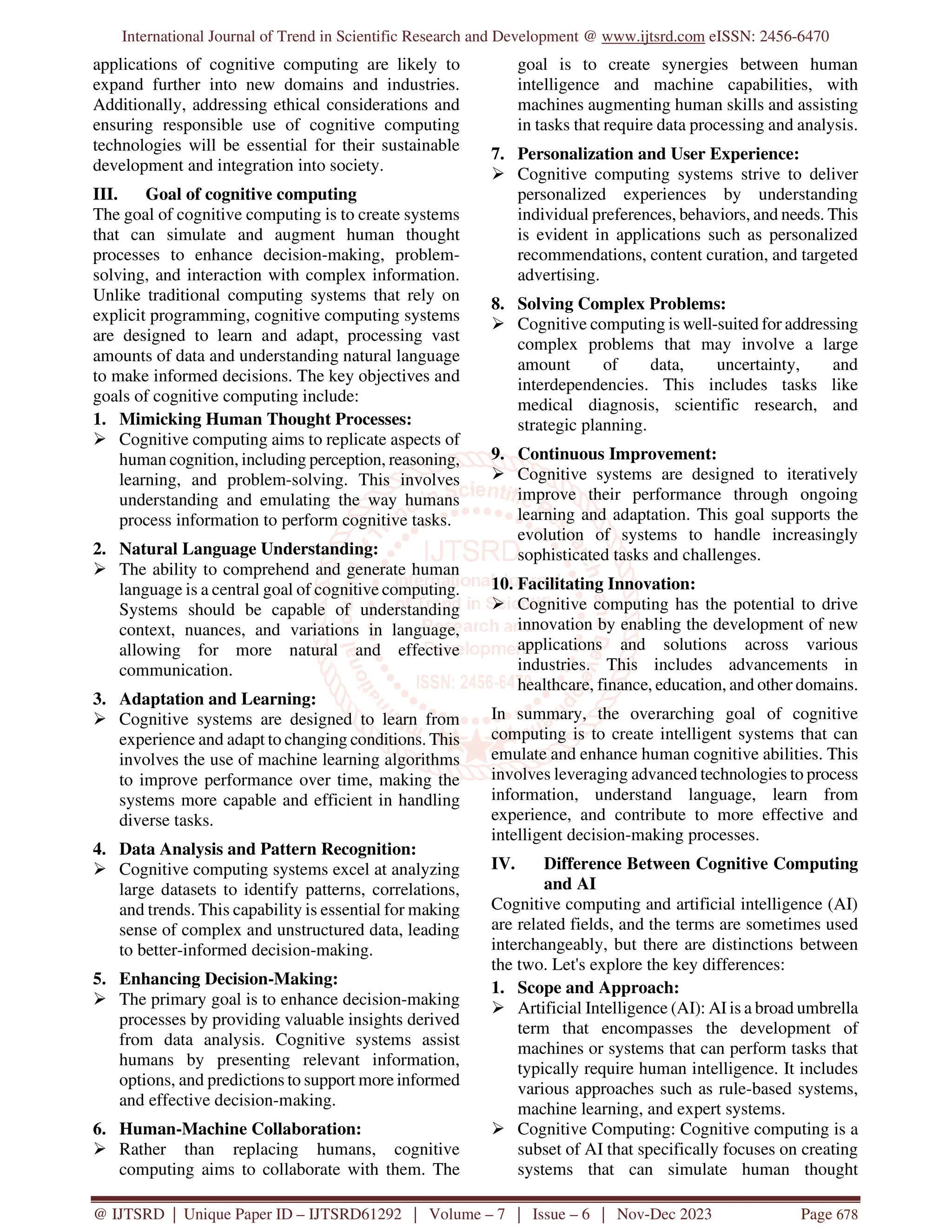 International Journal of Trend in Scientific Research and Development @ www.ijtsrd.com eISSN: 2456-6470
@ IJTSRD | Unique Paper ID – IJTSRD61292 | Volume – 7 | Issue – 6 | Nov-Dec 2023 Page 678
applications of cognitive computing are likely to
expand further into new domains and industries.
Additionally, addressing ethical considerations and
ensuring responsible use of cognitive computing
technologies will be essential for their sustainable
development and integration into society.
III. Goal of cognitive computing
The goal of cognitive computing is to create systems
that can simulate and augment human thought
processes to enhance decision-making, problem-
solving, and interaction with complex information.
Unlike traditional computing systems that rely on
explicit programming, cognitive computing systems
are designed to learn and adapt, processing vast
amounts of data and understanding natural language
to make informed decisions. The key objectives and
goals of cognitive computing include:
1. Mimicking Human Thought Processes:
 Cognitive computing aims to replicate aspects of
human cognition, including perception, reasoning,
learning, and problem-solving. This involves
understanding and emulating the way humans
process information to perform cognitive tasks.
2. Natural Language Understanding:
 The ability to comprehend and generate human
language is a central goal of cognitive computing.
Systems should be capable of understanding
context, nuances, and variations in language,
allowing for more natural and effective
communication.
3. Adaptation and Learning:
 Cognitive systems are designed to learn from
experience and adapt to changing conditions. This
involves the use of machine learning algorithms
to improve performance over time, making the
systems more capable and efficient in handling
diverse tasks.
4. Data Analysis and Pattern Recognition:
 Cognitive computing systems excel at analyzing
large datasets to identify patterns, correlations,
and trends. This capability is essential for making
sense of complex and unstructured data, leading
to better-informed decision-making.
5. Enhancing Decision-Making:
 The primary goal is to enhance decision-making
processes by providing valuable insights derived
from data analysis. Cognitive systems assist
humans by presenting relevant information,
options, and predictions to support more informed
and effective decision-making.
6. Human-Machine Collaboration:
 Rather than replacing humans, cognitive
computing aims to collaborate with them. The
goal is to create synergies between human
intelligence and machine capabilities, with
machines augmenting human skills and assisting
in tasks that require data processing and analysis.
7. Personalization and User Experience:
 Cognitive computing systems strive to deliver
personalized experiences by understanding
individual preferences, behaviors, and needs. This
is evident in applications such as personalized
recommendations, content curation, and targeted
advertising.
8. Solving Complex Problems:
 Cognitive computing is well-suited for addressing
complex problems that may involve a large
amount of data, uncertainty, and
interdependencies. This includes tasks like
medical diagnosis, scientific research, and
strategic planning.
9. Continuous Improvement:
 Cognitive systems are designed to iteratively
improve their performance through ongoing
learning and adaptation. This goal supports the
evolution of systems to handle increasingly
sophisticated tasks and challenges.
10. Facilitating Innovation:
 Cognitive computing has the potential to drive
innovation by enabling the development of new
applications and solutions across various
industries. This includes advancements in
healthcare, finance, education, and other domains.
In summary, the overarching goal of cognitive
computing is to create intelligent systems that can
emulate and enhance human cognitive abilities. This
involves leveraging advanced technologies to process
information, understand language, learn from
experience, and contribute to more effective and
intelligent decision-making processes.
IV. Difference Between Cognitive Computing
and AI
Cognitive computing and artificial intelligence (AI)
are related fields, and the terms are sometimes used
interchangeably, but there are distinctions between
the two. Let's explore the key differences:
1. Scope and Approach:
 Artificial Intelligence (AI): AI is a broad umbrella
term that encompasses the development of
machines or systems that can perform tasks that
typically require human intelligence. It includes
various approaches such as rule-based systems,
machine learning, and expert systems.
 Cognitive Computing: Cognitive computing is a
subset of AI that specifically focuses on creating
systems that can simulate human thought
 