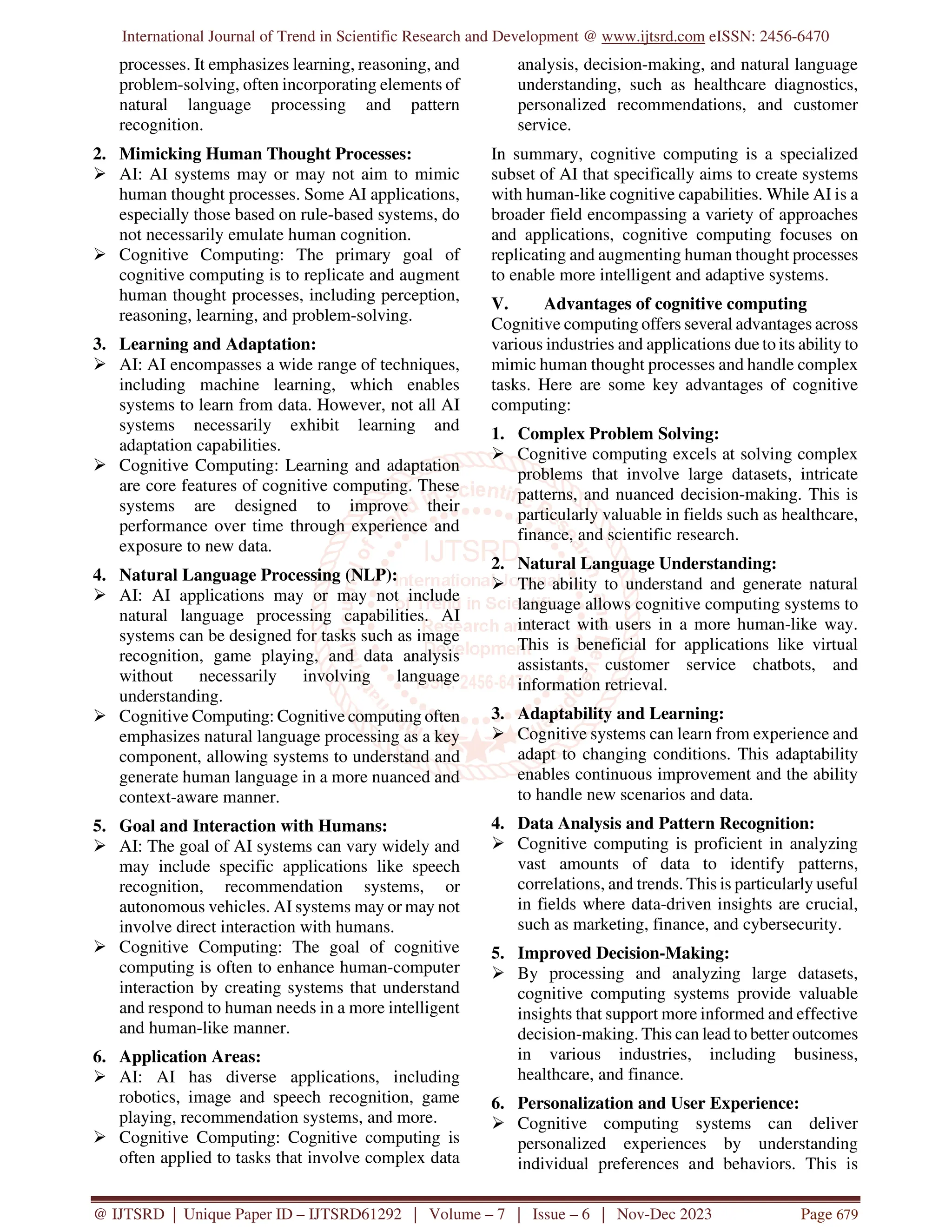 International Journal of Trend in Scientific Research and Development @ www.ijtsrd.com eISSN: 2456-6470
@ IJTSRD | Unique Paper ID – IJTSRD61292 | Volume – 7 | Issue – 6 | Nov-Dec 2023 Page 679
processes. It emphasizes learning, reasoning, and
problem-solving, often incorporating elements of
natural language processing and pattern
recognition.
2. Mimicking Human Thought Processes:
 AI: AI systems may or may not aim to mimic
human thought processes. Some AI applications,
especially those based on rule-based systems, do
not necessarily emulate human cognition.
 Cognitive Computing: The primary goal of
cognitive computing is to replicate and augment
human thought processes, including perception,
reasoning, learning, and problem-solving.
3. Learning and Adaptation:
 AI: AI encompasses a wide range of techniques,
including machine learning, which enables
systems to learn from data. However, not all AI
systems necessarily exhibit learning and
adaptation capabilities.
 Cognitive Computing: Learning and adaptation
are core features of cognitive computing. These
systems are designed to improve their
performance over time through experience and
exposure to new data.
4. Natural Language Processing (NLP):
 AI: AI applications may or may not include
natural language processing capabilities. AI
systems can be designed for tasks such as image
recognition, game playing, and data analysis
without necessarily involving language
understanding.
 Cognitive Computing: Cognitive computing often
emphasizes natural language processing as a key
component, allowing systems to understand and
generate human language in a more nuanced and
context-aware manner.
5. Goal and Interaction with Humans:
 AI: The goal of AI systems can vary widely and
may include specific applications like speech
recognition, recommendation systems, or
autonomous vehicles. AI systems may or may not
involve direct interaction with humans.
 Cognitive Computing: The goal of cognitive
computing is often to enhance human-computer
interaction by creating systems that understand
and respond to human needs in a more intelligent
and human-like manner.
6. Application Areas:
 AI: AI has diverse applications, including
robotics, image and speech recognition, game
playing, recommendation systems, and more.
 Cognitive Computing: Cognitive computing is
often applied to tasks that involve complex data
analysis, decision-making, and natural language
understanding, such as healthcare diagnostics,
personalized recommendations, and customer
service.
In summary, cognitive computing is a specialized
subset of AI that specifically aims to create systems
with human-like cognitive capabilities. While AI is a
broader field encompassing a variety of approaches
and applications, cognitive computing focuses on
replicating and augmenting human thought processes
to enable more intelligent and adaptive systems.
V. Advantages of cognitive computing
Cognitive computing offers several advantages across
various industries and applications due to its ability to
mimic human thought processes and handle complex
tasks. Here are some key advantages of cognitive
computing:
1. Complex Problem Solving:
 Cognitive computing excels at solving complex
problems that involve large datasets, intricate
patterns, and nuanced decision-making. This is
particularly valuable in fields such as healthcare,
finance, and scientific research.
2. Natural Language Understanding:
 The ability to understand and generate natural
language allows cognitive computing systems to
interact with users in a more human-like way.
This is beneficial for applications like virtual
assistants, customer service chatbots, and
information retrieval.
3. Adaptability and Learning:
 Cognitive systems can learn from experience and
adapt to changing conditions. This adaptability
enables continuous improvement and the ability
to handle new scenarios and data.
4. Data Analysis and Pattern Recognition:
 Cognitive computing is proficient in analyzing
vast amounts of data to identify patterns,
correlations, and trends. This is particularly useful
in fields where data-driven insights are crucial,
such as marketing, finance, and cybersecurity.
5. Improved Decision-Making:
 By processing and analyzing large datasets,
cognitive computing systems provide valuable
insights that support more informed and effective
decision-making. This can lead to better outcomes
in various industries, including business,
healthcare, and finance.
6. Personalization and User Experience:
 Cognitive computing systems can deliver
personalized experiences by understanding
individual preferences and behaviors. This is
 