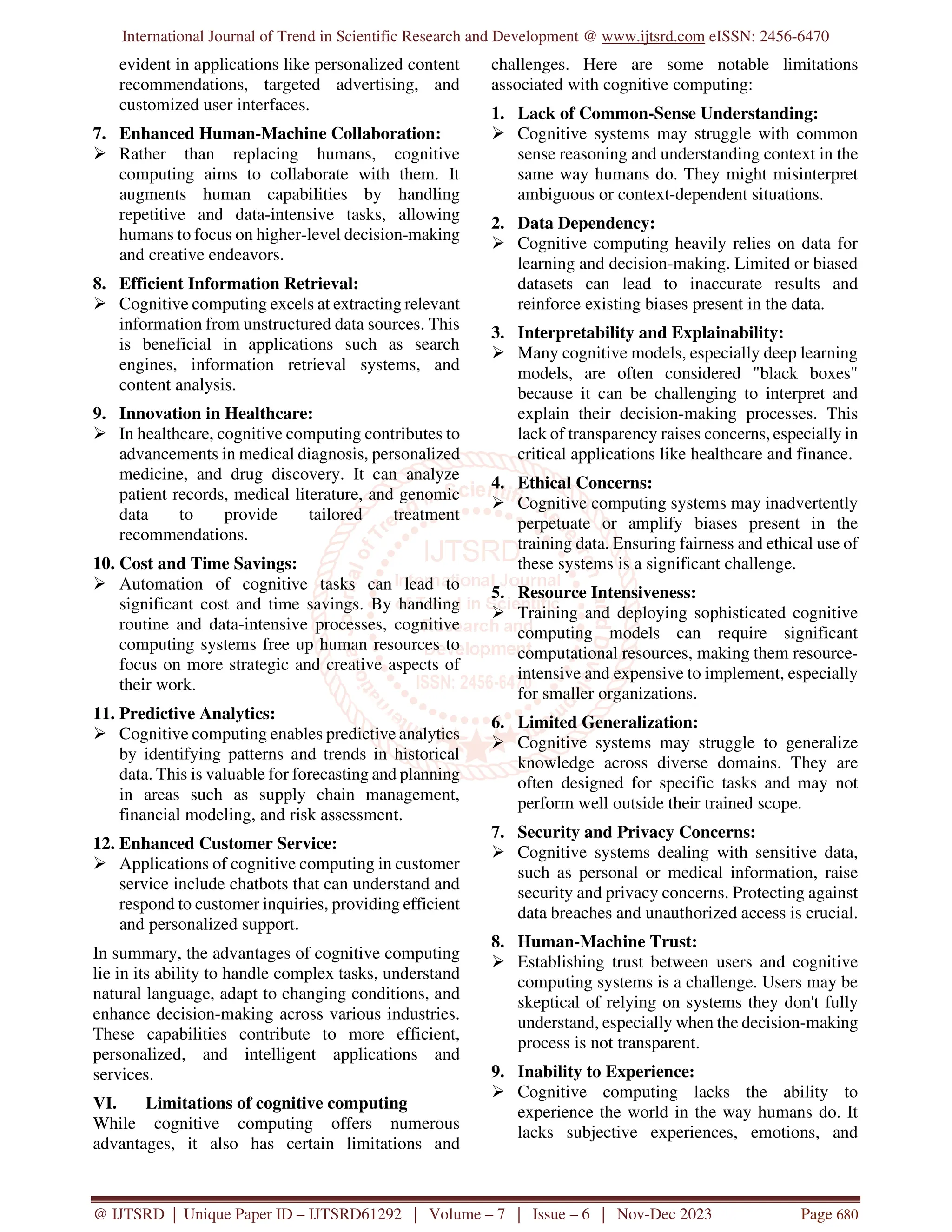 International Journal of Trend in Scientific Research and Development @ www.ijtsrd.com eISSN: 2456-6470
@ IJTSRD | Unique Paper ID – IJTSRD61292 | Volume – 7 | Issue – 6 | Nov-Dec 2023 Page 680
evident in applications like personalized content
recommendations, targeted advertising, and
customized user interfaces.
7. Enhanced Human-Machine Collaboration:
 Rather than replacing humans, cognitive
computing aims to collaborate with them. It
augments human capabilities by handling
repetitive and data-intensive tasks, allowing
humans to focus on higher-level decision-making
and creative endeavors.
8. Efficient Information Retrieval:
 Cognitive computing excels at extracting relevant
information from unstructured data sources. This
is beneficial in applications such as search
engines, information retrieval systems, and
content analysis.
9. Innovation in Healthcare:
 In healthcare, cognitive computing contributes to
advancements in medical diagnosis, personalized
medicine, and drug discovery. It can analyze
patient records, medical literature, and genomic
data to provide tailored treatment
recommendations.
10. Cost and Time Savings:
 Automation of cognitive tasks can lead to
significant cost and time savings. By handling
routine and data-intensive processes, cognitive
computing systems free up human resources to
focus on more strategic and creative aspects of
their work.
11. Predictive Analytics:
 Cognitive computing enables predictive analytics
by identifying patterns and trends in historical
data. This is valuable for forecasting and planning
in areas such as supply chain management,
financial modeling, and risk assessment.
12. Enhanced Customer Service:
 Applications of cognitive computing in customer
service include chatbots that can understand and
respond to customer inquiries, providing efficient
and personalized support.
In summary, the advantages of cognitive computing
lie in its ability to handle complex tasks, understand
natural language, adapt to changing conditions, and
enhance decision-making across various industries.
These capabilities contribute to more efficient,
personalized, and intelligent applications and
services.
VI. Limitations of cognitive computing
While cognitive computing offers numerous
advantages, it also has certain limitations and
challenges. Here are some notable limitations
associated with cognitive computing:
1. Lack of Common-Sense Understanding:
 Cognitive systems may struggle with common
sense reasoning and understanding context in the
same way humans do. They might misinterpret
ambiguous or context-dependent situations.
2. Data Dependency:
 Cognitive computing heavily relies on data for
learning and decision-making. Limited or biased
datasets can lead to inaccurate results and
reinforce existing biases present in the data.
3. Interpretability and Explainability:
 Many cognitive models, especially deep learning
models, are often considered "black boxes"
because it can be challenging to interpret and
explain their decision-making processes. This
lack of transparency raises concerns, especially in
critical applications like healthcare and finance.
4. Ethical Concerns:
 Cognitive computing systems may inadvertently
perpetuate or amplify biases present in the
training data. Ensuring fairness and ethical use of
these systems is a significant challenge.
5. Resource Intensiveness:
 Training and deploying sophisticated cognitive
computing models can require significant
computational resources, making them resource-
intensive and expensive to implement, especially
for smaller organizations.
6. Limited Generalization:
 Cognitive systems may struggle to generalize
knowledge across diverse domains. They are
often designed for specific tasks and may not
perform well outside their trained scope.
7. Security and Privacy Concerns:
 Cognitive systems dealing with sensitive data,
such as personal or medical information, raise
security and privacy concerns. Protecting against
data breaches and unauthorized access is crucial.
8. Human-Machine Trust:
 Establishing trust between users and cognitive
computing systems is a challenge. Users may be
skeptical of relying on systems they don't fully
understand, especially when the decision-making
process is not transparent.
9. Inability to Experience:
 Cognitive computing lacks the ability to
experience the world in the way humans do. It
lacks subjective experiences, emotions, and
 