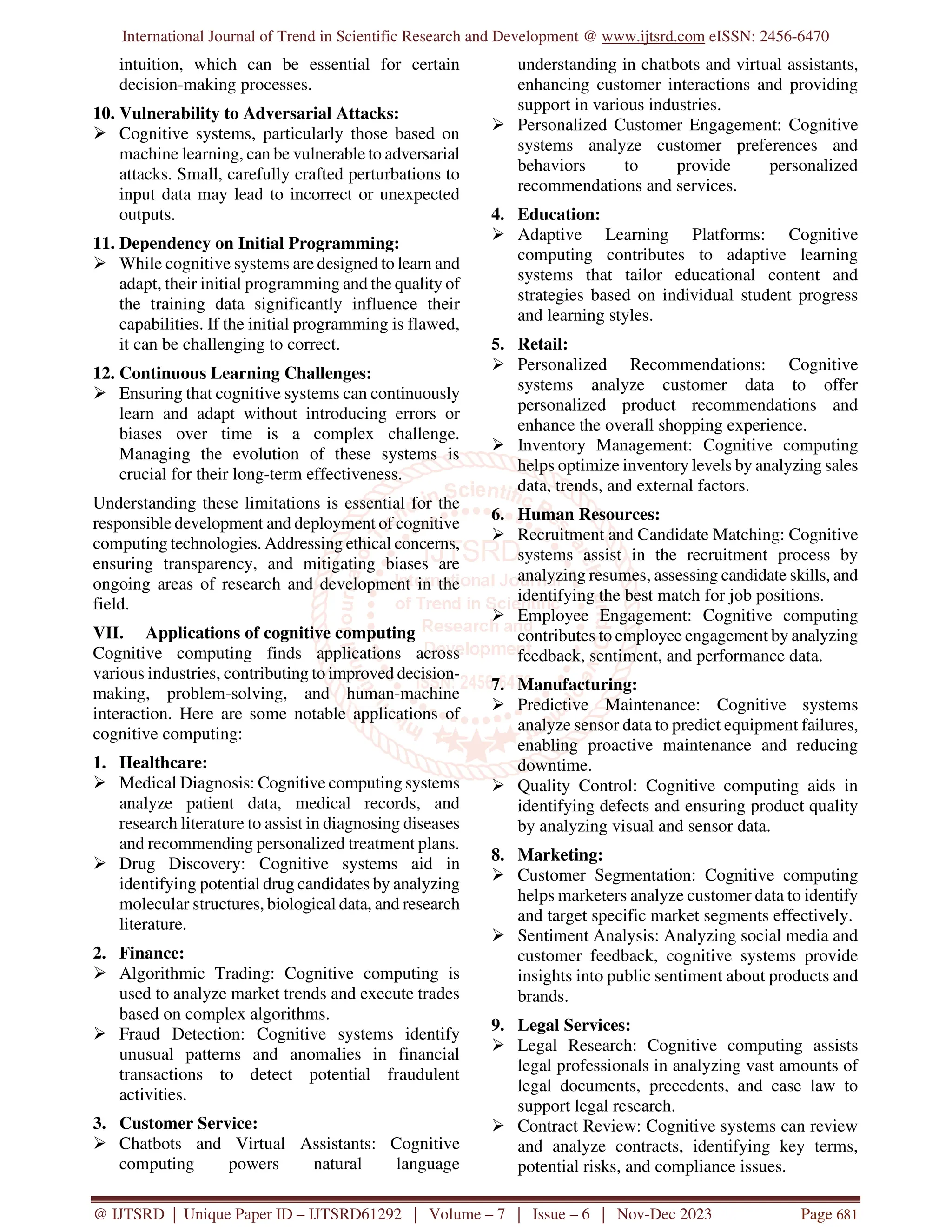 International Journal of Trend in Scientific Research and Development @ www.ijtsrd.com eISSN: 2456-6470
@ IJTSRD | Unique Paper ID – IJTSRD61292 | Volume – 7 | Issue – 6 | Nov-Dec 2023 Page 681
intuition, which can be essential for certain
decision-making processes.
10. Vulnerability to Adversarial Attacks:
 Cognitive systems, particularly those based on
machine learning, can be vulnerable to adversarial
attacks. Small, carefully crafted perturbations to
input data may lead to incorrect or unexpected
outputs.
11. Dependency on Initial Programming:
 While cognitive systems are designed to learn and
adapt, their initial programming and the quality of
the training data significantly influence their
capabilities. If the initial programming is flawed,
it can be challenging to correct.
12. Continuous Learning Challenges:
 Ensuring that cognitive systems can continuously
learn and adapt without introducing errors or
biases over time is a complex challenge.
Managing the evolution of these systems is
crucial for their long-term effectiveness.
Understanding these limitations is essential for the
responsible development and deployment of cognitive
computing technologies. Addressing ethical concerns,
ensuring transparency, and mitigating biases are
ongoing areas of research and development in the
field.
VII. Applications of cognitive computing
Cognitive computing finds applications across
various industries, contributing to improved decision-
making, problem-solving, and human-machine
interaction. Here are some notable applications of
cognitive computing:
1. Healthcare:
 Medical Diagnosis: Cognitive computing systems
analyze patient data, medical records, and
research literature to assist in diagnosing diseases
and recommending personalized treatment plans.
 Drug Discovery: Cognitive systems aid in
identifying potential drug candidates by analyzing
molecular structures, biological data, and research
literature.
2. Finance:
 Algorithmic Trading: Cognitive computing is
used to analyze market trends and execute trades
based on complex algorithms.
 Fraud Detection: Cognitive systems identify
unusual patterns and anomalies in financial
transactions to detect potential fraudulent
activities.
3. Customer Service:
 Chatbots and Virtual Assistants: Cognitive
computing powers natural language
understanding in chatbots and virtual assistants,
enhancing customer interactions and providing
support in various industries.
 Personalized Customer Engagement: Cognitive
systems analyze customer preferences and
behaviors to provide personalized
recommendations and services.
4. Education:
 Adaptive Learning Platforms: Cognitive
computing contributes to adaptive learning
systems that tailor educational content and
strategies based on individual student progress
and learning styles.
5. Retail:
 Personalized Recommendations: Cognitive
systems analyze customer data to offer
personalized product recommendations and
enhance the overall shopping experience.
 Inventory Management: Cognitive computing
helps optimize inventory levels by analyzing sales
data, trends, and external factors.
6. Human Resources:
 Recruitment and Candidate Matching: Cognitive
systems assist in the recruitment process by
analyzing resumes, assessing candidate skills, and
identifying the best match for job positions.
 Employee Engagement: Cognitive computing
contributes to employee engagement by analyzing
feedback, sentiment, and performance data.
7. Manufacturing:
 Predictive Maintenance: Cognitive systems
analyze sensor data to predict equipment failures,
enabling proactive maintenance and reducing
downtime.
 Quality Control: Cognitive computing aids in
identifying defects and ensuring product quality
by analyzing visual and sensor data.
8. Marketing:
 Customer Segmentation: Cognitive computing
helps marketers analyze customer data to identify
and target specific market segments effectively.
 Sentiment Analysis: Analyzing social media and
customer feedback, cognitive systems provide
insights into public sentiment about products and
brands.
9. Legal Services:
 Legal Research: Cognitive computing assists
legal professionals in analyzing vast amounts of
legal documents, precedents, and case law to
support legal research.
 Contract Review: Cognitive systems can review
and analyze contracts, identifying key terms,
potential risks, and compliance issues.
 