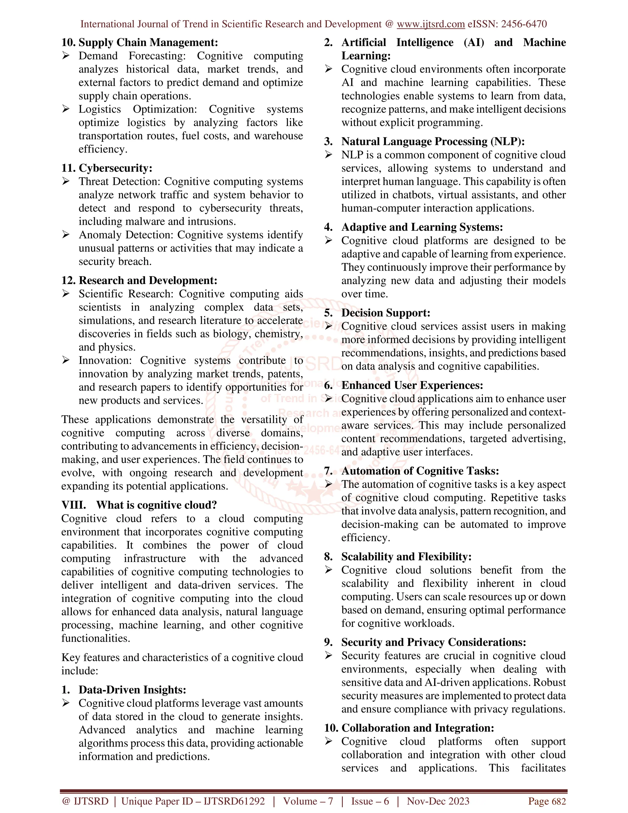 International Journal of Trend in Scientific Research and Development @ www.ijtsrd.com eISSN: 2456-6470
@ IJTSRD | Unique Paper ID – IJTSRD61292 | Volume – 7 | Issue – 6 | Nov-Dec 2023 Page 682
10. Supply Chain Management:
 Demand Forecasting: Cognitive computing
analyzes historical data, market trends, and
external factors to predict demand and optimize
supply chain operations.
 Logistics Optimization: Cognitive systems
optimize logistics by analyzing factors like
transportation routes, fuel costs, and warehouse
efficiency.
11. Cybersecurity:
 Threat Detection: Cognitive computing systems
analyze network traffic and system behavior to
detect and respond to cybersecurity threats,
including malware and intrusions.
 Anomaly Detection: Cognitive systems identify
unusual patterns or activities that may indicate a
security breach.
12. Research and Development:
 Scientific Research: Cognitive computing aids
scientists in analyzing complex data sets,
simulations, and research literature to accelerate
discoveries in fields such as biology, chemistry,
and physics.
 Innovation: Cognitive systems contribute to
innovation by analyzing market trends, patents,
and research papers to identify opportunities for
new products and services.
These applications demonstrate the versatility of
cognitive computing across diverse domains,
contributing to advancements in efficiency, decision-
making, and user experiences. The field continues to
evolve, with ongoing research and development
expanding its potential applications.
VIII. What is cognitive cloud?
Cognitive cloud refers to a cloud computing
environment that incorporates cognitive computing
capabilities. It combines the power of cloud
computing infrastructure with the advanced
capabilities of cognitive computing technologies to
deliver intelligent and data-driven services. The
integration of cognitive computing into the cloud
allows for enhanced data analysis, natural language
processing, machine learning, and other cognitive
functionalities.
Key features and characteristics of a cognitive cloud
include:
1. Data-Driven Insights:
 Cognitive cloud platforms leverage vast amounts
of data stored in the cloud to generate insights.
Advanced analytics and machine learning
algorithms process this data, providing actionable
information and predictions.
2. Artificial Intelligence (AI) and Machine
Learning:
 Cognitive cloud environments often incorporate
AI and machine learning capabilities. These
technologies enable systems to learn from data,
recognize patterns, and make intelligent decisions
without explicit programming.
3. Natural Language Processing (NLP):
 NLP is a common component of cognitive cloud
services, allowing systems to understand and
interpret human language. This capability is often
utilized in chatbots, virtual assistants, and other
human-computer interaction applications.
4. Adaptive and Learning Systems:
 Cognitive cloud platforms are designed to be
adaptive and capable of learning from experience.
They continuously improve their performance by
analyzing new data and adjusting their models
over time.
5. Decision Support:
 Cognitive cloud services assist users in making
more informed decisions by providing intelligent
recommendations, insights, and predictions based
on data analysis and cognitive capabilities.
6. Enhanced User Experiences:
 Cognitive cloud applications aim to enhance user
experiences by offering personalized and context-
aware services. This may include personalized
content recommendations, targeted advertising,
and adaptive user interfaces.
7. Automation of Cognitive Tasks:
 The automation of cognitive tasks is a key aspect
of cognitive cloud computing. Repetitive tasks
that involve data analysis, pattern recognition, and
decision-making can be automated to improve
efficiency.
8. Scalability and Flexibility:
 Cognitive cloud solutions benefit from the
scalability and flexibility inherent in cloud
computing. Users can scale resources up or down
based on demand, ensuring optimal performance
for cognitive workloads.
9. Security and Privacy Considerations:
 Security features are crucial in cognitive cloud
environments, especially when dealing with
sensitive data and AI-driven applications. Robust
security measures are implemented to protect data
and ensure compliance with privacy regulations.
10. Collaboration and Integration:
 Cognitive cloud platforms often support
collaboration and integration with other cloud
services and applications. This facilitates
 