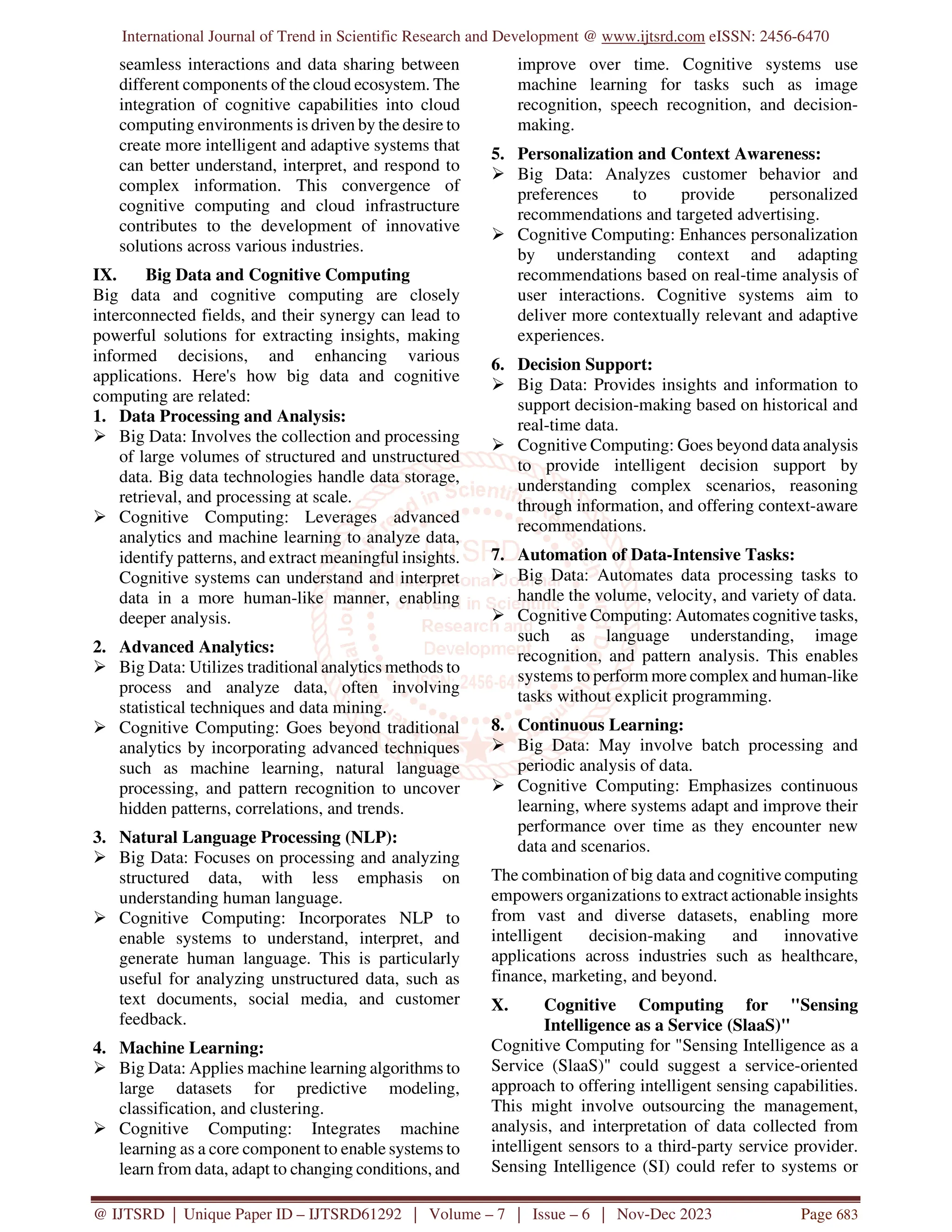 International Journal of Trend in Scientific Research and Development @ www.ijtsrd.com eISSN: 2456-6470
@ IJTSRD | Unique Paper ID – IJTSRD61292 | Volume – 7 | Issue – 6 | Nov-Dec 2023 Page 683
seamless interactions and data sharing between
different components of the cloud ecosystem. The
integration of cognitive capabilities into cloud
computing environments is driven by the desire to
create more intelligent and adaptive systems that
can better understand, interpret, and respond to
complex information. This convergence of
cognitive computing and cloud infrastructure
contributes to the development of innovative
solutions across various industries.
IX. Big Data and Cognitive Computing
Big data and cognitive computing are closely
interconnected fields, and their synergy can lead to
powerful solutions for extracting insights, making
informed decisions, and enhancing various
applications. Here's how big data and cognitive
computing are related:
1. Data Processing and Analysis:
 Big Data: Involves the collection and processing
of large volumes of structured and unstructured
data. Big data technologies handle data storage,
retrieval, and processing at scale.
 Cognitive Computing: Leverages advanced
analytics and machine learning to analyze data,
identify patterns, and extract meaningful insights.
Cognitive systems can understand and interpret
data in a more human-like manner, enabling
deeper analysis.
2. Advanced Analytics:
 Big Data: Utilizes traditional analytics methods to
process and analyze data, often involving
statistical techniques and data mining.
 Cognitive Computing: Goes beyond traditional
analytics by incorporating advanced techniques
such as machine learning, natural language
processing, and pattern recognition to uncover
hidden patterns, correlations, and trends.
3. Natural Language Processing (NLP):
 Big Data: Focuses on processing and analyzing
structured data, with less emphasis on
understanding human language.
 Cognitive Computing: Incorporates NLP to
enable systems to understand, interpret, and
generate human language. This is particularly
useful for analyzing unstructured data, such as
text documents, social media, and customer
feedback.
4. Machine Learning:
 Big Data: Applies machine learning algorithms to
large datasets for predictive modeling,
classification, and clustering.
 Cognitive Computing: Integrates machine
learning as a core component to enable systems to
learn from data, adapt to changing conditions, and
improve over time. Cognitive systems use
machine learning for tasks such as image
recognition, speech recognition, and decision-
making.
5. Personalization and Context Awareness:
 Big Data: Analyzes customer behavior and
preferences to provide personalized
recommendations and targeted advertising.
 Cognitive Computing: Enhances personalization
by understanding context and adapting
recommendations based on real-time analysis of
user interactions. Cognitive systems aim to
deliver more contextually relevant and adaptive
experiences.
6. Decision Support:
 Big Data: Provides insights and information to
support decision-making based on historical and
real-time data.
 Cognitive Computing: Goes beyond data analysis
to provide intelligent decision support by
understanding complex scenarios, reasoning
through information, and offering context-aware
recommendations.
7. Automation of Data-Intensive Tasks:
 Big Data: Automates data processing tasks to
handle the volume, velocity, and variety of data.
 Cognitive Computing: Automates cognitive tasks,
such as language understanding, image
recognition, and pattern analysis. This enables
systems to perform more complex and human-like
tasks without explicit programming.
8. Continuous Learning:
 Big Data: May involve batch processing and
periodic analysis of data.
 Cognitive Computing: Emphasizes continuous
learning, where systems adapt and improve their
performance over time as they encounter new
data and scenarios.
The combination of big data and cognitive computing
empowers organizations to extract actionable insights
from vast and diverse datasets, enabling more
intelligent decision-making and innovative
applications across industries such as healthcare,
finance, marketing, and beyond.
X. Cognitive Computing for "Sensing
Intelligence as a Service (SlaaS)"
Cognitive Computing for "Sensing Intelligence as a
Service (SlaaS)" could suggest a service-oriented
approach to offering intelligent sensing capabilities.
This might involve outsourcing the management,
analysis, and interpretation of data collected from
intelligent sensors to a third-party service provider.
Sensing Intelligence (SI) could refer to systems or
 