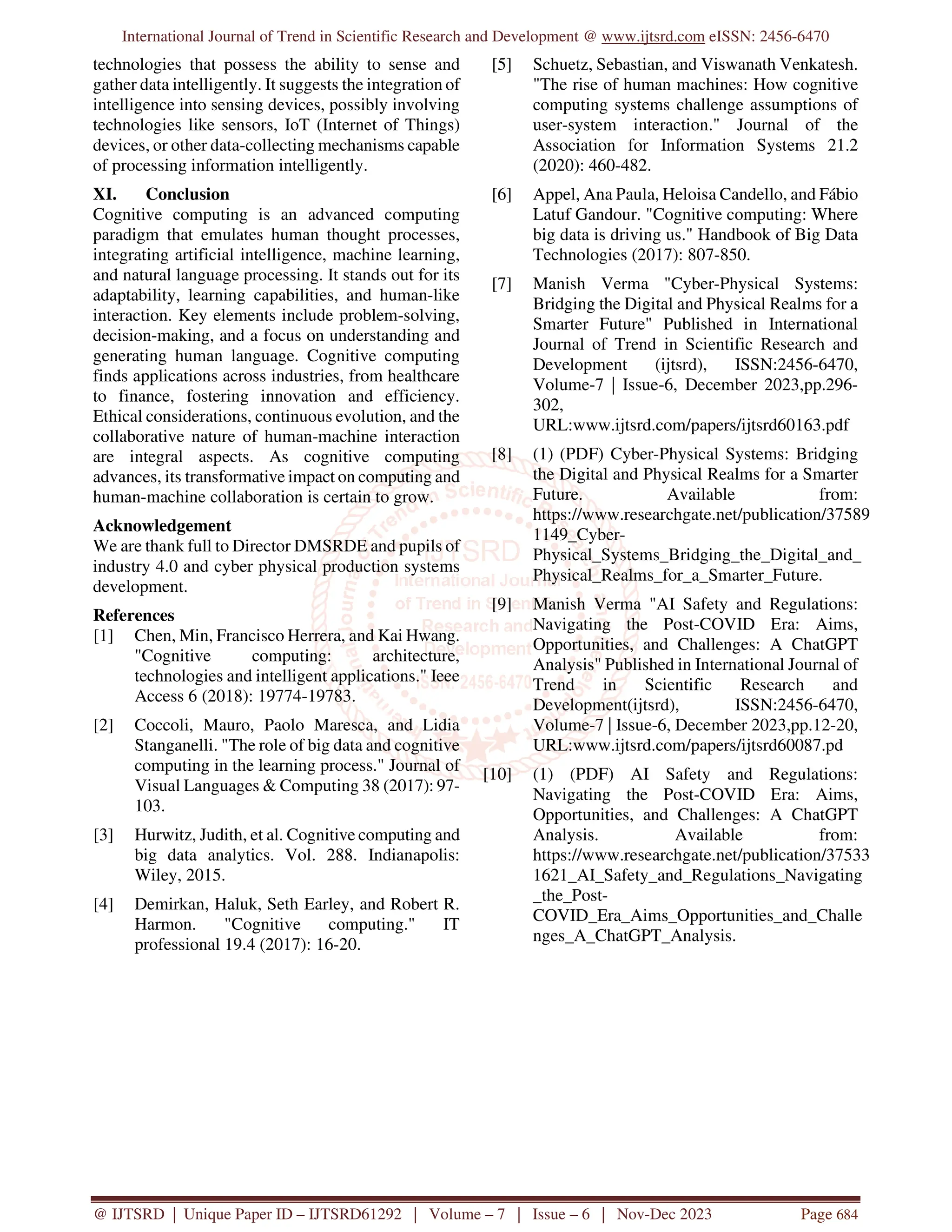 International Journal of Trend in Scientific Research and Development @ www.ijtsrd.com eISSN: 2456-6470
@ IJTSRD | Unique Paper ID – IJTSRD61292 | Volume – 7 | Issue – 6 | Nov-Dec 2023 Page 684
technologies that possess the ability to sense and
gather data intelligently. It suggests the integration of
intelligence into sensing devices, possibly involving
technologies like sensors, IoT (Internet of Things)
devices, or other data-collecting mechanisms capable
of processing information intelligently.
XI. Conclusion
Cognitive computing is an advanced computing
paradigm that emulates human thought processes,
integrating artificial intelligence, machine learning,
and natural language processing. It stands out for its
adaptability, learning capabilities, and human-like
interaction. Key elements include problem-solving,
decision-making, and a focus on understanding and
generating human language. Cognitive computing
finds applications across industries, from healthcare
to finance, fostering innovation and efficiency.
Ethical considerations, continuous evolution, and the
collaborative nature of human-machine interaction
are integral aspects. As cognitive computing
advances, its transformative impact on computing and
human-machine collaboration is certain to grow.
Acknowledgement
We are thank full to Director DMSRDE and pupils of
industry 4.0 and cyber physical production systems
development.
References
[1] Chen, Min, Francisco Herrera, and Kai Hwang.
"Cognitive computing: architecture,
technologies and intelligent applications." Ieee
Access 6 (2018): 19774-19783.
[2] Coccoli, Mauro, Paolo Maresca, and Lidia
Stanganelli. "The role of big data and cognitive
computing in the learning process." Journal of
Visual Languages & Computing 38 (2017): 97-
103.
[3] Hurwitz, Judith, et al. Cognitive computing and
big data analytics. Vol. 288. Indianapolis:
Wiley, 2015.
[4] Demirkan, Haluk, Seth Earley, and Robert R.
Harmon. "Cognitive computing." IT
professional 19.4 (2017): 16-20.
[5] Schuetz, Sebastian, and Viswanath Venkatesh.
"The rise of human machines: How cognitive
computing systems challenge assumptions of
user-system interaction." Journal of the
Association for Information Systems 21.2
(2020): 460-482.
[6] Appel, Ana Paula, Heloisa Candello, and Fábio
Latuf Gandour. "Cognitive computing: Where
big data is driving us." Handbook of Big Data
Technologies (2017): 807-850.
[7] Manish Verma "Cyber-Physical Systems:
Bridging the Digital and Physical Realms for a
Smarter Future" Published in International
Journal of Trend in Scientific Research and
Development (ijtsrd), ISSN:2456-6470,
Volume-7 | Issue-6, December 2023,pp.296-
302,
URL:www.ijtsrd.com/papers/ijtsrd60163.pdf
[8] (1) (PDF) Cyber-Physical Systems: Bridging
the Digital and Physical Realms for a Smarter
Future. Available from:
https://www.researchgate.net/publication/37589
1149_Cyber-
Physical_Systems_Bridging_the_Digital_and_
Physical_Realms_for_a_Smarter_Future.
[9] Manish Verma "AI Safety and Regulations:
Navigating the Post-COVID Era: Aims,
Opportunities, and Challenges: A ChatGPT
Analysis" Published in International Journal of
Trend in Scientific Research and
Development(ijtsrd), ISSN:2456-6470,
Volume-7 | Issue-6, December 2023,pp.12-20,
URL:www.ijtsrd.com/papers/ijtsrd60087.pd
[10] (1) (PDF) AI Safety and Regulations:
Navigating the Post-COVID Era: Aims,
Opportunities, and Challenges: A ChatGPT
Analysis. Available from:
https://www.researchgate.net/publication/37533
1621_AI_Safety_and_Regulations_Navigating
_the_Post-
COVID_Era_Aims_Opportunities_and_Challe
nges_A_ChatGPT_Analysis.
 