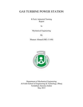 GAS TURBINE POWER STATION
B.Tech. Industrial Training
Report
In
Mechanical Engineering
By
Muneer Ahmed (ME-11-80)
Department of Mechanical Engineering
Al-Falah School of Engineering & Technology, Dhauj
Faridabad, Haryana (India)
May 2015
 