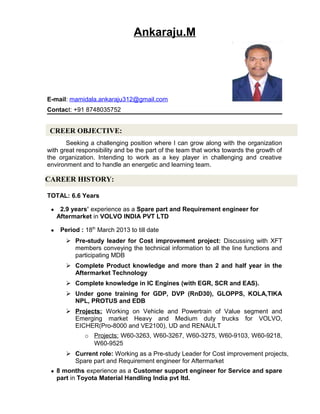 Ankaraju.M
E-mail: mamidala.ankaraju312@gmail.com
Contact: +91 8748035752
Seeking a challenging position where I can grow along with the organization
with great responsibility and be the part of the team that works towards the growth of
the organization. Intending to work as a key player in challenging and creative
environment and to handle an energetic and learning team.
TOTAL: 6.6 Years
● 2.9 years’ experience as a Spare part and Requirement engineer for
Aftermarket in VOLVO INDIA PVT LTD
● Period : 18th
March 2013 to till date
 Pre-study leader for Cost improvement project: Discussing with XFT
members conveying the technical information to all the line functions and
participating MDB
 Complete Product knowledge and more than 2 and half year in the
Aftermarket Technology
 Complete knowledge in IC Engines (with EGR, SCR and EAS).
 Under gone training for GDP, DVP (RnD30), GLOPPS, KOLA,TIKA
NPL, PROTUS and EDB
 Projects: Working on Vehicle and Powertrain of Value segment and
Emerging market Heavy and Medium duty trucks for VOLVO,
EICHER(Pro-8000 and VE2100), UD and RENAULT
o Projects: W60-3263, W60-3267, W60-3275, W60-9103, W60-9218,
W60-9525
 Current role: Working as a Pre-study Leader for Cost improvement projects,
Spare part and Requirement engineer for Aftermarket
● 8 months experience as a Customer support engineer for Service and spare
part in Toyota Material Handling India pvt ltd.
CREER OBJECTIVE:
CAREER HISTORY:
 